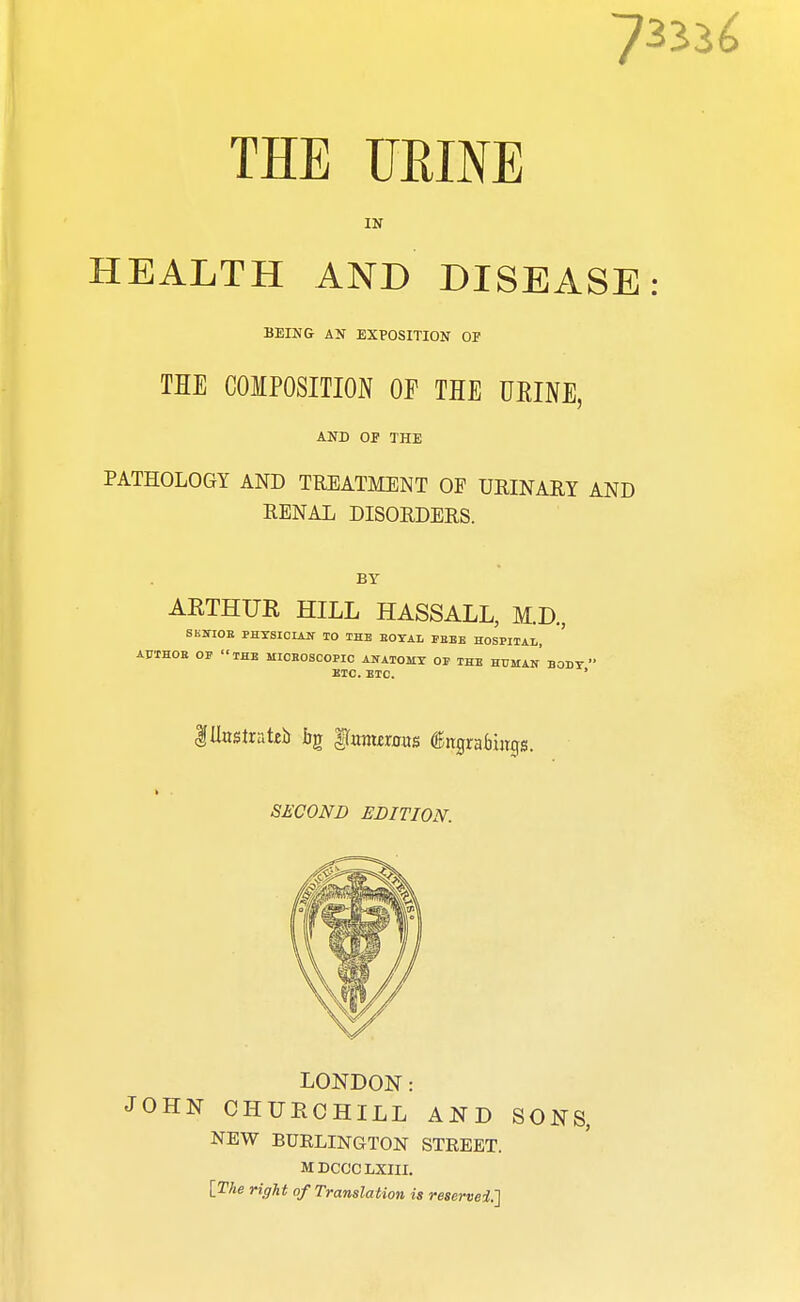 HEALTH AND DISEASE: BEING AN EXPOSITION OF THE COMPOSITION OP THE URINE, AND OP THE PATHOLOGY AND TREATMENT OF URINARY AND RENAL DISORDERS. BY AKTHUR HILL HASSALL, M.D, SKUTOB PHXSICIATT IO THE BOYAL FBEE HOSPITAL, ' AJJTHOB OF THE MICBOSCOPIC ANATOMY OP THE HUMAN BODY  ETC. ETC. ' Illustrate bg gtonurous (Bngrabwos. SECOND EDITION. LONDON: JOHN CHURCHILL AND SONS, NEW BURLINGTON STREET. MDCGCLXIII. [The right of Translation is reserved.}