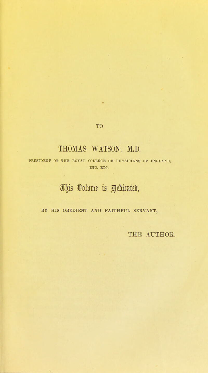 TO THOMAS WATSON, M.D. PRESIDENT OF THE ROYAL COLLEGE OF PHYSICIANS OF ENGLAND, ETC. ETC. BY HIS OBEDIENT AND FAITHFUL SERVANT, THE AUTHOR