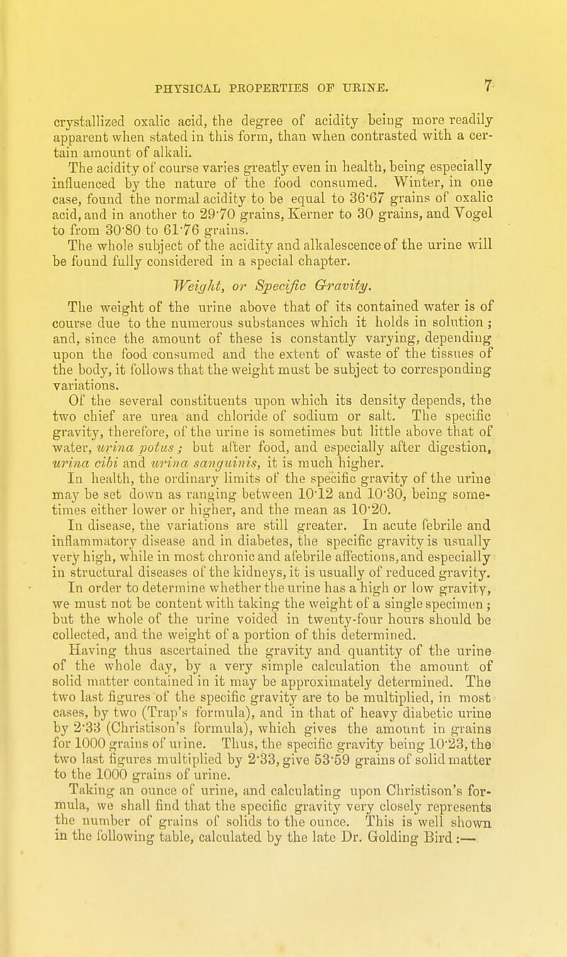 crystallized oxalic acid, the degree of acidity being more readily apparent when stated in this form, than when contrasted with a cer- tain amount of alkali. The acidity of course varies greatly even in health, being especially influenced by the nature of the food consumed. Winter, in one case, found the normal acidity to be equal to 36'67 grains of oxalic acid, and in another to 29'70 grains, Kerner to 30 grains, and Vogel to from 30'80 to 61-76 grains. The whole subject of the acidity and alkalescence of the urine will be found fully considered in a special chapter. Weight, or Specific Gravity. The weight of the urine above that of its contained water is of course due to the numerous substances which it holds in solution ; and, since the amount of these is constantly varying, depending upon the food consumed and the extent of waste of the tissues of the body, it follows that the weight must be subject to corresponding variations. Of the several constituents upon which its density depends, the two chief are urea and chloride of sodium or salt. The specific gravity, therefore, of the urine is sometimes but little above that of water, urina potus; but alter food, and especially after digestion, urina cibi and urina sanguinis, it is much higher. In health, the ordinary limits of the specific gravity of the uriue may be set down as ranging between 10'12 and 10-30, being some- times either lower or higher, and the mean as 10'20. In disease, the variations are still greater. In acute febrile and inflammatory disease and in diabetes, the specific gravity is usually very high, while in most chronic and afebrile affections,and especially in structural diseases of the kidneys, it is usually of reduced gravity. In order to determine whether the urine has a high or low gravity, we must not be content with taking the weight of a single specimen ; but the whole of the urine voided in twenty-four hours should be collected, and the weight of a portion of this determined. Having thus ascertained the gravity and quantity of the urine of the whole day, by a very simple calculation the amount of solid matter contained in it may be approximately determined. The two last figures of the specific gravity are to be multiplied, in most cases, by two (Trap's formula), and in that of heavy diabetic urine by 2*33 (Christison's formula), which gives the amount in grains for 1000 grains of mine. Thus, the specific gravity being 10-23, the two last figures multiplied by 2'33, give 5359 grains of solid matter to the 1000 grains of urine. Taking an ounce of urine, and calculating upon Christison's for- mula, we shall find that the specific gravity very closely represents the number of grains of solids to the ounce. This is well shown, in the following table, calculated by the late Dr. Golding Bird:—