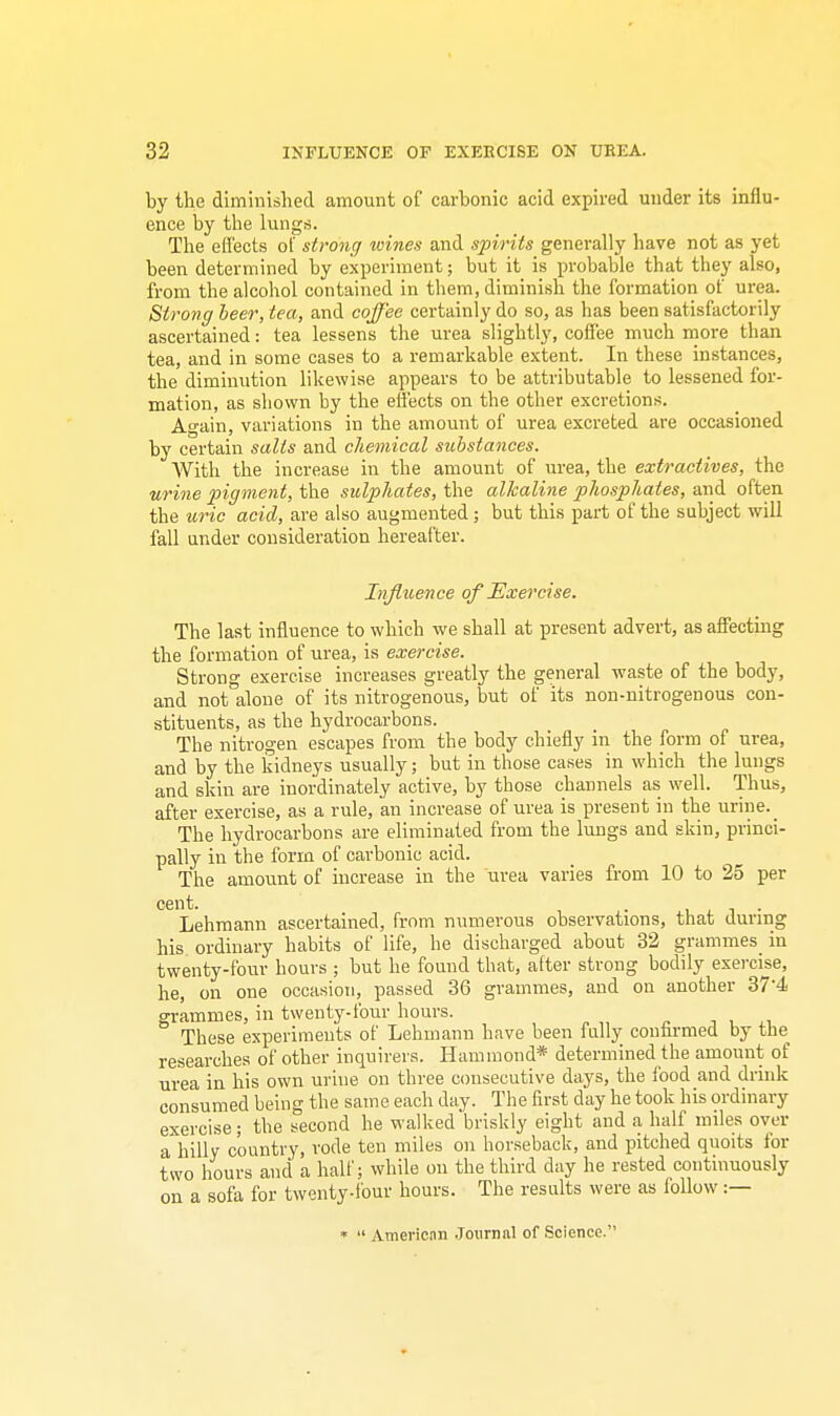 by the diminished amount of carbonic acid expired under its influ- ence by the lungs. The efl'ects of strong wines and spirits generally have not as yet been determined by experiment; but it is probable that they also, from the alcohol contained in them, diminish the formation of urea. Strong beer, tea, and coffee certainly do so, as has been satisfactorily ascertained: tea lessens the urea slightly, coffee much more than tea, and in some cases to a remarkable extent. In these instances, the diminution likewise appears to be attributable to lessened for- mation, as shown by the effects on the other excretions. Again, variations in the amount of urea excreted are occasioned by certain salts and chemical substances. With the increase in the amount of urea, the extractives, the urine pigment, the sulphates, the alkaline phosphates, and often the uric acid, are also augmented ; but this part of the subject will fall under consideration hereafter. Influence of Exercise. The last influence to which we shall at present advert, as affecting the formation of urea, is exercise. Strong exercise increases greatly the general waste of the body, and notalone of its nitrogenous, but of its non-nitrogenous con- stituents, as the hydrocarbons. The nitrogen escapes from the body chiefly in the form of urea, and by the kidneys usually; but in those cases in which the lungs and skin are inordinately active, by those channels as well. Thus, after exercise, as a rule, an increase of urea is present in the urine. The hydrocarbons are eliminated from the lungs and skin, princi- pally in the form of carbonic acid. The amount of increase in the urea varies from 10 to 25 per cent. . Lehmann ascertained, from numerous observations, that during his ordinary habits of life, he discharged about 32 grammes in twenty-four hours ; but he found that, after strong bodily exercise, he, on one occasion, passed 36 grammes, and on another 374 grammes, in twenty-four hours. These experiments of Lehmann have been fully confirmed by the researches of other inquirers. Hammond* determined the amount of urea in his own urine on three consecutive days, the food and drink consumed being the same each day. The first day he took his ordinary exercise; the second he walked briskly eight and a half miles over a'hilly country, rode ten miles on horseback, and pitched quoits for two hours and a half; while on the third day he rested continuously on a sofa for twenty-four hours. The results were as follow :— *  American Journal of Science'