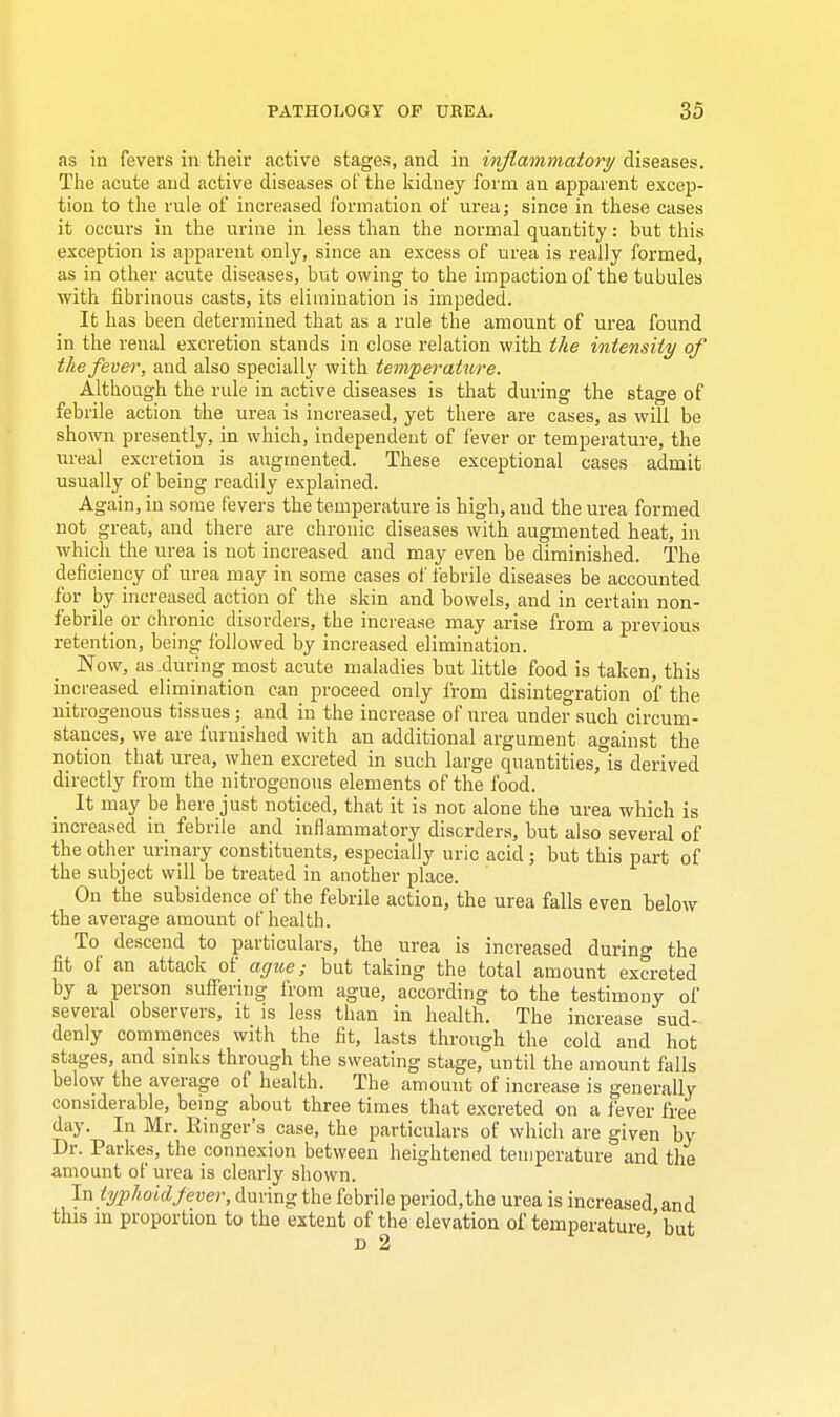 as in fevers in their active stages, and in inflammatory diseases. The acute and active diseases of the kidney form an apparent excep- tion to the rule of increased formation of urea; since in these cases it occurs in the urine in less than the normal quantity: but this exception is apparent only, since an excess of urea is really formed, as iu other acute diseases, but owing to the impaction of the tubules with fibrinous casts, its elimination is impeded. It has been determined that as a rule the amount of urea found in the renal excretion stands in close relation with the intensity of the fever, and also specially with temperature. Although the rule in active diseases is that during the stage of febrile action the urea is increased, yet there are cases, as will be shown presently, in which, independent of fever or temperature, the ureal excretion is augmented. These exceptional cases admit usually of being readily explained. Again, in some fevers the temperature is high, and the urea formed not great, and there are chronic diseases with augmented heat, in which the urea is not increased and may even be diminished. The deficiency of urea may in some cases of febrile diseases be accounted for by increased action of the skin and bowels, and in certain non- febrile or chronic disorders, the increase may arise from a previous retention, being followed by increased elimination. Now, as .during most acute maladies but little food is taken, this increased elimination can proceed only from disintegration of the nitrogenous tissues; and in the increase of urea under such circum- stances, we are furnished with an additional argument against the notion that urea, when excreted in such large quantities, is derived directly from the nitrogenous elements of the food. It may be here just noticed, that it is not alone the urea which is increased in febrile and inflammatory disorders, but also several of the other urinary constituents, especially uric acid; but this part of the subject will be treated in another place. On the subsidence of the febrile action, the urea falls even below the average amount of health. To descend to particulars, the urea is increased durino- the fit of an attack of ague; but taking the total amount excreted by a person suffering from ague, according to the testimony of several observers, it is less than in health. The increase sud- denly commences with the fit, lasts through the cold and hot stages, and sinks through the sweating stage, until the amount falls below the average of health. The amount of increase is generally considerable, being about three times that excreted on a fever free day. In Mr. Ringer's case, the particulars of which are given by Dr. Parkes, the connexion between heightened temperature and the amount of urea is clearly shown. In typhoid fever, during the febrile period.the urea is increased and this in proportion to the extent of the elevation of temperature,' but