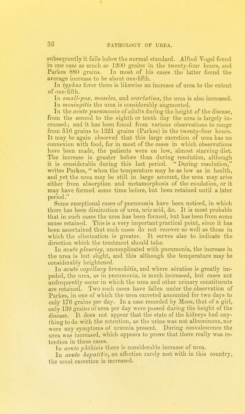 subsequently it falls below tbe normal standard. Alfred Vogel found in one case as much as 1200 grains in the twenty-four hours, and Parkes 880 grains. In most of his cases the latter found the average increase to be about one-fifth. In typhus fever there is likewise an increase of urea to the extent of one-fifth. In small-pox, measles, and scarlatina, the urea is also increased. In meningitis the urea is considerably augmented. In the acute pneumonia of adults during the height of the disease, from the second to the eighth or tenth day the urea is largely in- creased ; and it has been found from various observations to range from 516 grains to 1321 grains (Parkes) in the twenty-four hours. It may be again observed that this large excretion of urea has no connexion with food, for in most of the cases in which observations have been made, the patients were on low, almost starving diet. Tbe increase is greater before than during resolution, although it is considerable during this last period.  During resolution, writes Parkes,  when the temperature may be as low as in health, and yet the urea may be still in large amount, the urea may arise either from absorption and metamorphosis of the exudation, or it may have formed some time before, but been retained until a later period. Some exceptional cases of pneumonia have been noticed, in which there has been diminution of urea, uric acid, &c. It is most probable that in such cases the urea has been formed, but has been from some cause retained. This is a very important practical point, since it has been ascertained that such cases do not recover so well as those in which the elimination is greater. It serves also to indicate the direction which the treatment should take. In acute pleurisy, uncomplicated with pneumonia, the increase in the urea is but slight, and this although the temperature may be considerably heightened. ]n acute capillary bronchitis, and where aeration is greatly im- peded, the urea, as in pneumonia, is much increased, but cases not unfrequently occur in which the urea and other urinary constituents are retained. Two such cases have fallen under the observation of Parkes, in one of which the urea excreted amounted for two days to only 176 grains per day. In a case recorded by Moos, that of a girl, only 139 grains of urea per day were passed during the height of the disease. It does not appear that the state of the kidneys had any- thing to do with the retention, as the urine was not albuminous, nor were any symptoms of uraamia present. During convalescence the urea was increased, which appears to prove that there really was re- tention in these cases. Tn acute phthisis there is considerable increase of urea. In acute hepatitis, an affection rarely met with in this country, the ureal excretion is increased.