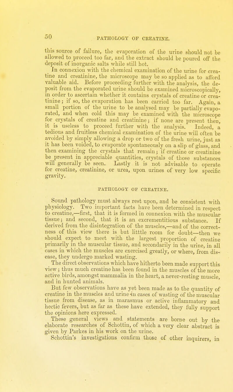 this source of failure, the evaporation of the urine should not be allowed to proceed too far, and the extract should be poured off the deposit of inorganic salts while still hot. In connexion with the chemical examination of the urine for crea- tine and creatinine, the microscope may be so applied as to afford valuable aid. Before proceeding further with the analysis, the de- posit from the evaporated urine should be examined microscopically, in order to ascertaiu whether it contains crystals of creatine or crea- tinine ; if so, the evaporation has been carried too far. Again, a small portion of the urine to be analysed may be partially evapo- rated, and when cold this may be examined with the microscope for crystals of creatine and creatinine; if none are present then, it is useless to proceed further with the analysis. Indeed, a tedious and fruitless chemical examination of the urine will often be avoided by simply allowing a drop or two of the fresh urine, just as it has been voided, to evaporate spontaneously on a slip of glass, and then examining the crystals that remain; if creatine or creatinine be present in appreciable quantities, crystals of those substances will generally be seen. Lastly it is not advisable to operate for creatine, creatinine, or urea, upon urines of very low specific. gi-avity. PATHOLOGY OF CREATINE. Sound pathology must always rest upon, and be consistent with physiology. Two important facts have been determined in respect to creatine,—first, that it is formed in connexion with the muscular tissue; and second, that it is an excrementitious substance. If derived from the disintegration of the muscles,—and of the correct- ness of this view there is but litttle room for doubt—then we should _ expect to meet with the largest proportion of creatine primarily in the muscular tissue, and secondarily in the urine, in all cases in which the muscles are exercised greatly, or where, from dis- ease, they undergo marked wasting. The direct observations which have hitherto been made support this view; thus much creatine has been found in the muscles of the more active birds, amongst mammalia in the heart, a never-resting muscle, and in hunted animals. But few observations have as yet been made as to the quantity of creatine in the muscles and urine -in cases of wasting of the muscular tissue from disease, as in marasmus or active inflammatory and hectic fevers, but as far as these have extended, they fully support the opinions here expressed. These general views and statements are borne out by the elaborate researches of Schottin, of which a very clear abstract is given by Parkes in his work on the urine. Schottin's investigations confirm those of other inquirers, in