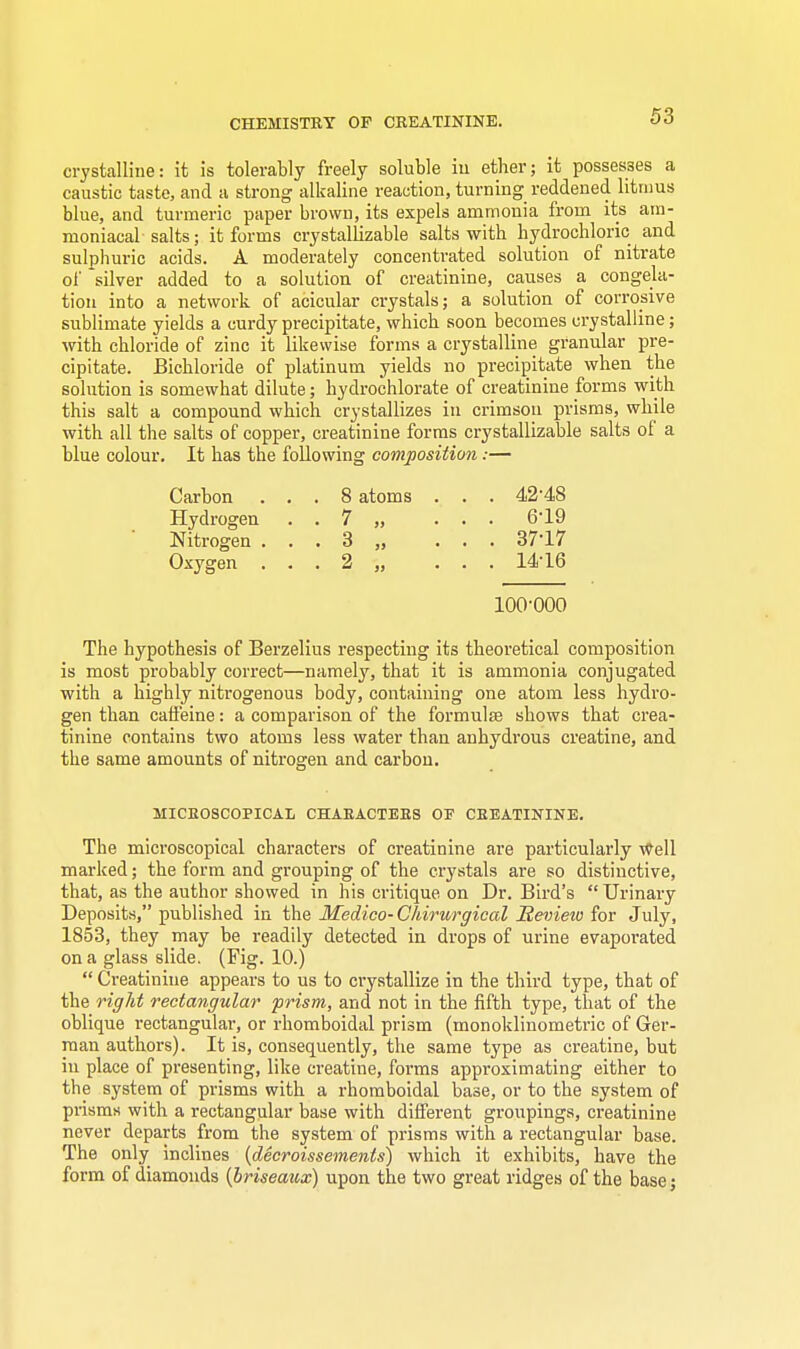 CHEMISTRY OF CREATININE. crystalline: it is tolerably freely soluble iu ether; it possesses a caustic taste, and a strong alkaline reaction, turning reddened litmus blue, and turmeric paper brown, its expels ammonia from its am- moniacal salts; it forms crystallizable salts with hydrochloric and sulphuric acids. A moderately concentrated solution of nitrate of 'silver added to a solution of creatinine, causes a congela- tion into a network of acicular crystals; a solution of corrosive sublimate yields a curdy precipitate, which soon becomes crystalline; with chloride of zinc it likewise forms a crystalline granular pre- cipitate. Bichloride of platinum yields no precipitate when the solution is somewhat dilute; hydrochlorate of creatinine forms with this salt a compound which crystallizes in crimson prisms, while with all the salts of copper, creatinine forms crystallizable salts of a blue colour. It has the following composition:— Carbon ... 8 atoms . . . 4248 Hydrogen . . 7 „ ... 619 Nitrogen . . . 3 „ ... 37-17 Oxygen . . . 2 „ ... 14-16 100-000 The hypothesis of Berzelius respecting its theoretical composition is most probably correct—namely, that it is ammonia conjugated with a highly nitrogenous body, containing one atom less hydro- gen than caffeine: a comparison of the formulae shows that crea- tinine contains two atoms less water than anhydrous creatine, and the same amounts of nitrogen and carbon. MICROSCOPICAL CHARACTERS OF CREATININE. The microscopical characters of creatinine are particularly well marked; the form and grouping of the crystals are so distinctive, that, as the author showed in his critique on Dr. Bird's  Urinary Deposits, published in the Medico-Chirurgical Revietu for July, 1853, they may be readily detected in drops of urine evaporated on a glass slide. (Fig. 10.)  Creatinine appears to us to crystallize in the third type, that of the right rectangular prism, and not in the fifth type, that of the oblique rectangular, or rhomboidal prism (monoklinometric of Ger- man authors). It is, consequently, the same type as creatine, but iu place of presenting, like creatine, forms approximating either to the system of prisms with a rhomboidal base, or to the system of prisms with a rectangular base with different groupings, creatinine never departs from the system of prisms with a rectangular base. The only inclines (decroissements) which it exhibits, have the form of diamonds {briseaux) upon the two great ridges of the base;