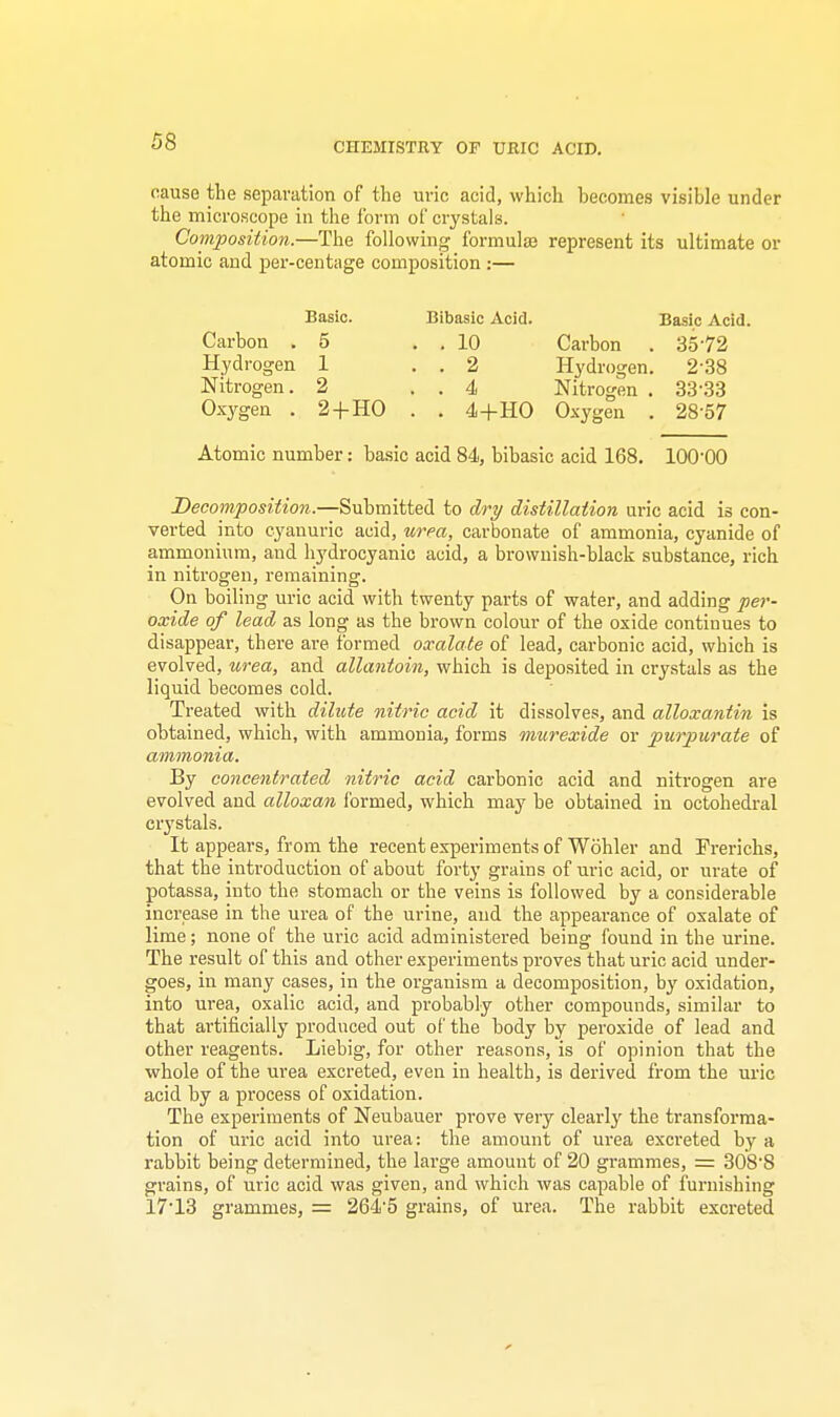 CHEMISTRY OF URIC ACID. oause the separation of the uric acid, which becomes visible under the microscope in the form of crystals. Composition.—The following formulas represent its ultimate or atomic and per-centage composition :— Carbon . Hydrogen Nitrogen. Oxygen . Basic. 5 1 2 2+HO Bibasic Acid. . 10 . 2 . 4 . 4+HO Carbon Hydrogen Nitrogen , Oxygen Basic Acid. 3572 238 3333 28-57 Atomic number: basic acid 84, bibasic acid 168. 100-00 Decomposition.—Submitted to dry distillation uric acid is con- verted into cyanuric acid, urea, carbonate of ammonia, cyanide of ammonium, and hydrocyanic acid, a browiiish-black substance, rich in nitrogen, remaining. On boiling uric acid with twenty parts of water, and adding per- oxide of lead as long as the brown colour of the oxide continues to disappear, there are formed oxalate of lead, carbonic acid, which is evolved, urea, and allantoin, which is deposited in crystals as the liquid becomes cold. Treated with dilute nitric acid it dissolves, and alloxantin is obtained, which, with ammonia, forms murexide or purpurate of ammonia. By concentrated nitric acid carbonic acid and nitrogen are evolved and alloxan formed, which may be obtained in octohedral crystals. It appears, from the recent experiments of Wohler and Frerichs, that the introduction of about forty grains of uric acid, or urate of potassa, into the stomach or the veins is followed by a considerable increase in the urea of the urine, and the appearance of oxalate of lime; none of the uric acid administered being found in the urine. The result of this and other experiments proves that uric acid under- goes, in many cases, in the organism a decomposition, by oxidation, into urea, oxalic acid, and probably other compounds, similar to that artificially produced out of the body by peroxide of lead and other reagents. Liebig, for other reasons, is of opinion that the whole of the urea excreted, even in health, is derived from the uric acid by a process of oxidation. The experiments of Neubauer prove very clearly the transforma- tion of uric acid into urea: the amount of urea excreted by a rabbit being determined, the large amount of 20 grammes, = 308'8 grains, of uric acid was given, and which was capable of furnishing 17-13 grammes, = 264'5 grains, of urea. The rabbit excreted