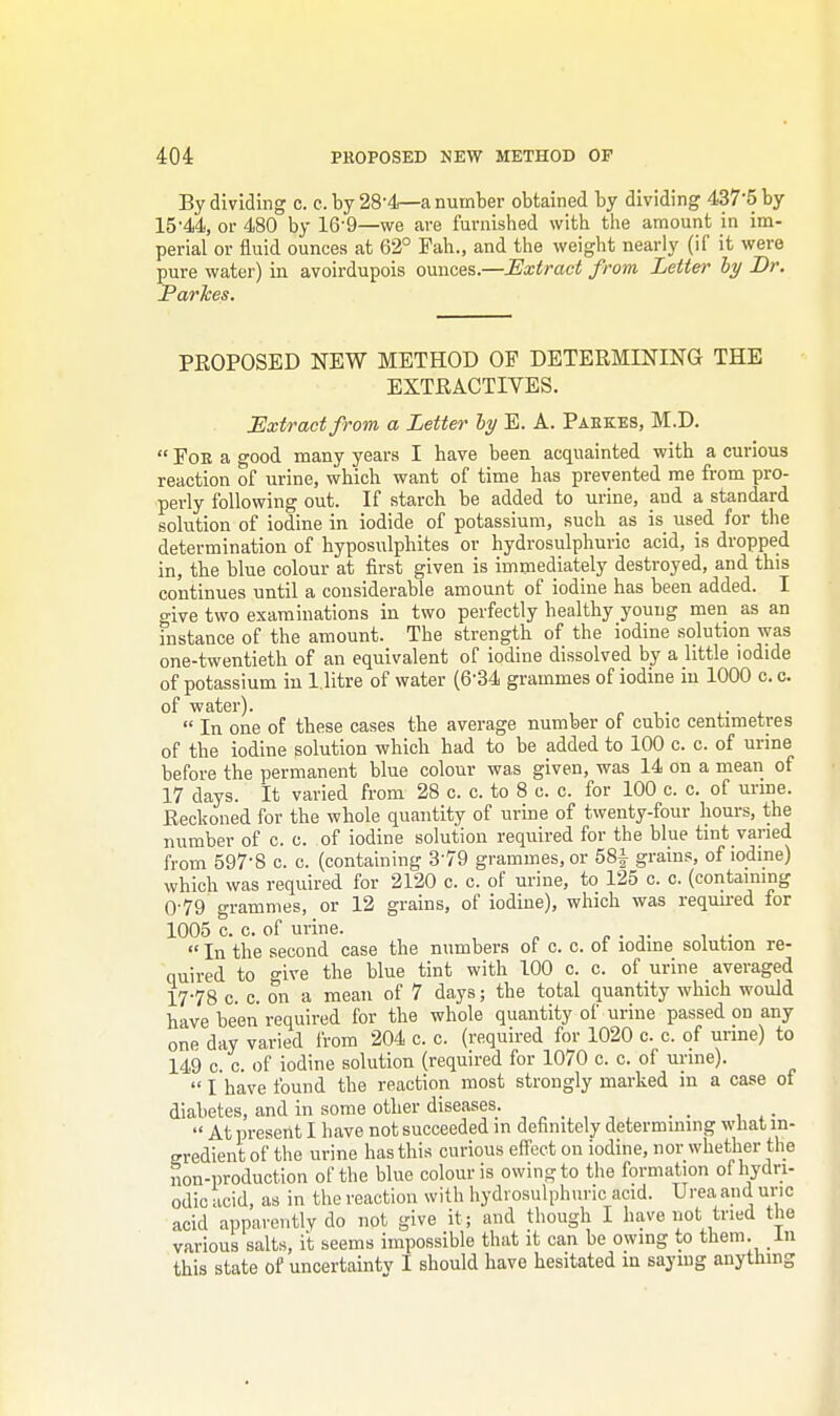 By dividing c. c. by 28-4—a number obtained by dividing 437'5 by 15-44, or 480 by 16'9—we are furnished with the amount in im- perial or fluid ounces at 62° Pah., and the weight nearly (if it were pure water) in avoirdupois ounces.—Extract from Letter by Dr. Parkes. PROPOSED NEW METHOD OF DETERMINING THE EXTRACTIVES. Extract from a Letter by E. A. Pabkes, M.D.  Foe a good many years I have been acquainted with a curious reaction of urine, which want of time has prevented me from pro- perly following out. If starch be added to urine, and a standard solution of iodine in iodide of potassium, such as is used for the determination of hyposulphites or hydrosulphuric acid, is dropped in, the blue colour at first given is immediately destroyed, and this continues until a considerable amount of iodine has been added. I give two examinations in two perfectly healthy young men as an instance of the amount. The strength of the iodine solution was one-twentieth of an equivalent of iodine dissolved by a little iodide of potassium in 1. litre of water (6'34 grammes of iodine in 1000 c. c. of water). .  In one of these cases the average number of cubic centimetres of the iodine solution which had to be added to 100 c. c. of urine before the permanent blue colour was given, was 14 on a mean of 17 days. It varied from 28 c. c. to 8 c. c. for 100 c. c. of urine. Reckoned for the whole quantity of urine of twenty-four hours, the number of c. c. of iodine solution required for the blue tint varied from 597-8 c. c. (containing 379 grammes, or 58f grains, of iodine) which was required for 2120 c. c. of urine, to 125 c. c. (containing 0-79 grammes, or 12 grains, of iodine), which was required for 1005 c. c. of urine.  In the second case the numbers of c. c. ot iodine solution re- quired to give the blue tint with 100 c. c. of urine averaged 17-78 c. c. on a mean of 7 days; the total quantity which would have been required for the whole quantity of urine passed on any one day varied from 204 c. c. (required for 1020 c. c. of urine) to 149 c. c. of iodine solution (required for 1070 c. c. of urine).  I have found the reaction most strongly marked in a case of diabetes, and in some other diseases. . .  At present I have not succeeded in definitely determining what in- gredient of the urine has this curious effect on iodine, nor whether the non-production of the blue colour is owing to the formation ofhydri- odic acid, as in the reaction with hydrosulphuric acid. Urea and uric acid apparently do not give it; and though I have not tried the various salts, it seems impossible that it can be owing to them, in this state of uncertainty I should have hesitated in saying anything