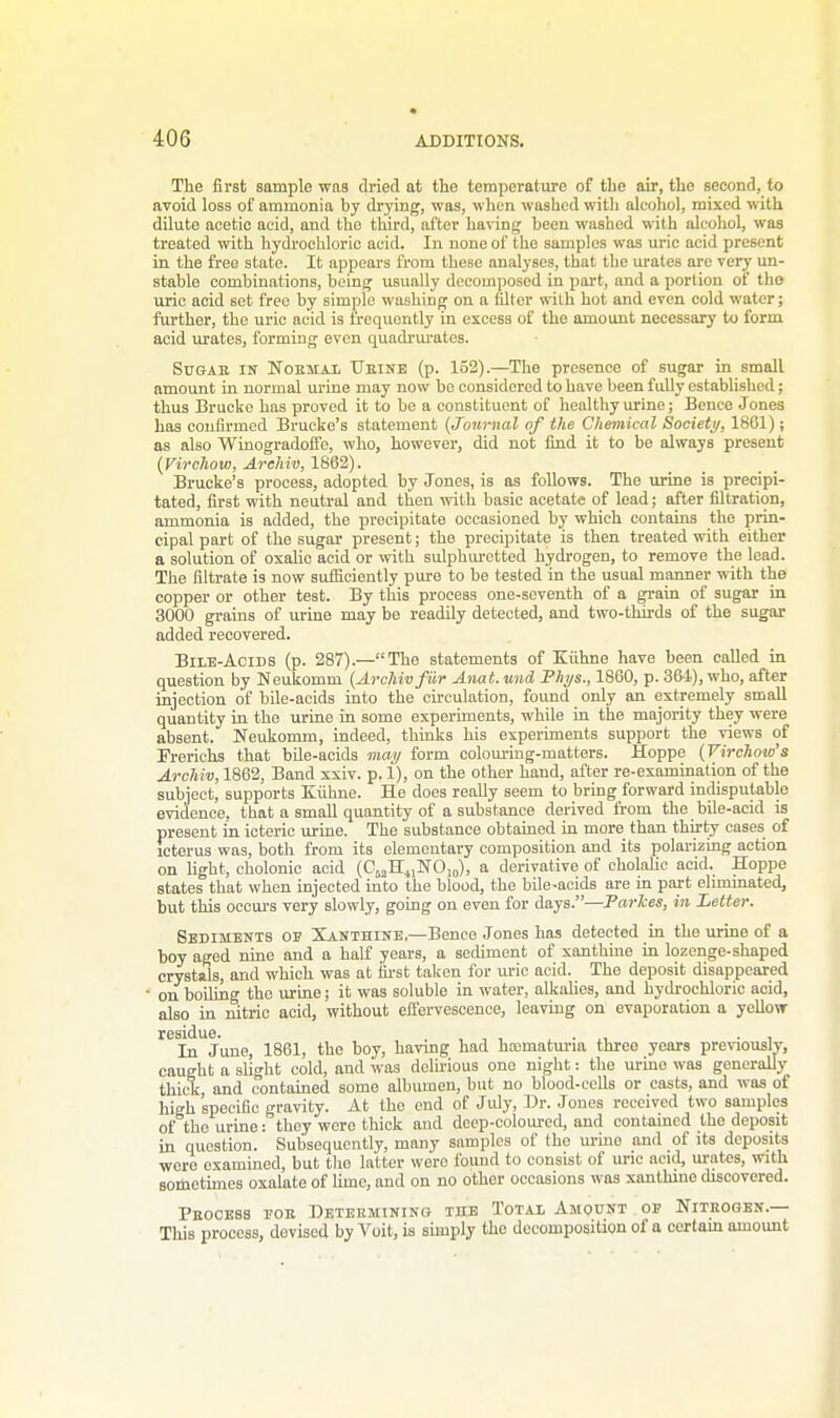 The first sample was dried at the temperature of the air, the second, to avoid loss of ammonia by drying, was, when washed with alcohol, mixed with dilute acetic acid, and the third, after having been washed with alcohol, was treated with hydrochloric acid. In none of the samples was uric acid present in the free state. It appears from these analyses, that the urates are very un- stable combinations, being usually decomposed in part, and a portion of the uric acid set free by simple washing on a filter with hot and even cold water; further, the uric acid is frequently in excess of the amount necessary to form acid urates, forming even quadrurates. Sugar in Normal Urine (p. 152).—The presence of sugar in small amount in normal urine may now bo considered to have been fully established; thus Brucko has proved it to be a constituent of healthy urine; Bence J ones has confirmed Brucke's statement (Journal of the Chemical Society, 1861); as also Winogradone, who, however, did not find it to be always present (Virchow, Archii}, 1862). Brucke's process, adopted by Jones, is as follows. The urine is precipi- tated, first with neutral and then with basic acetate of lead; after filtration, ammonia is added, the precipitate occasioned by which contains the prin- cipal part of the sugar present; the precipitate is then treated with either a solution of oxalic acid or with sulphuretted hydrogen, to remove the lead. The filtrate is now sufficiently pure to be tested in the usual manner with the copper or other test. By this process one-seventh of a grain of sugar in 3000 grains of urine may be readily detected, and two-thirds of the sugar added recovered. Bile-Acids (p. 287).—The statements of Kiihne have been called in question by Neukomm (Archivfiir Anat. und Phys., 1860, p. 364), who, after injection of bile-acids into the circulation, found only an extremely small quantity in the urine in some experiments, while in the majority they were absent. Neukomm, indeed, thinks his experiments support the views of Frerichs that bile-acids may form colouring-matters. Hoppe (Virchow's Archiv, 1862, Band xxiv. p. 1), on the other hand, after re-examination of the subject, supports Kiihne. He does really seem to bring forward indisputable evidence, that a small quantity of a substance derived from the bile-acid is present in icteric urine. The substance obtained in more than thirty eases of icterus was, both from its elementary composition and its polarizing action on light, cholonic acid (C53H41NO10), a derivative of eholalic acid. Hoppe states that when injected into the blood, the bile-acids are in part eliminated, but this occurs very slowly, going on even for days.—Parlces, in Letter. Sediments oe Xanthine.—Bence Jones has detected in the urine of a boy aged nine and a half years, a sediment of xanthine in lozenge-shaped crystals, and which was at first taken for uric acid. The deposit disappeared on boiling the urine; it was soluble in water, alkalies, and hydrochloric acid, also in nitric acid, without effervescence, leaving on evaporation a yellow In June, 1861, the boy, having had haimaturia three years previously, caught a slight cold, and was delirious one night: the urino was generally thick, and contained somo albumen, but no blood-cells or casts, and was of high specific gravity. At the end of July, Dr. Jones received two samples of the urine: they were thick and deep-coloured, and contained the deposit in question. Subsequently, many samples of the urine and of its deposits were examined, but tho latter were found to consist of uric acid, urates, with sometimes oxalate of lime, and on no other occasions was xanthine discovered. Process eor Determining the Total Amount of Nitrogen.— This process, devised by Voit, is simply the decomposition of a certam amount