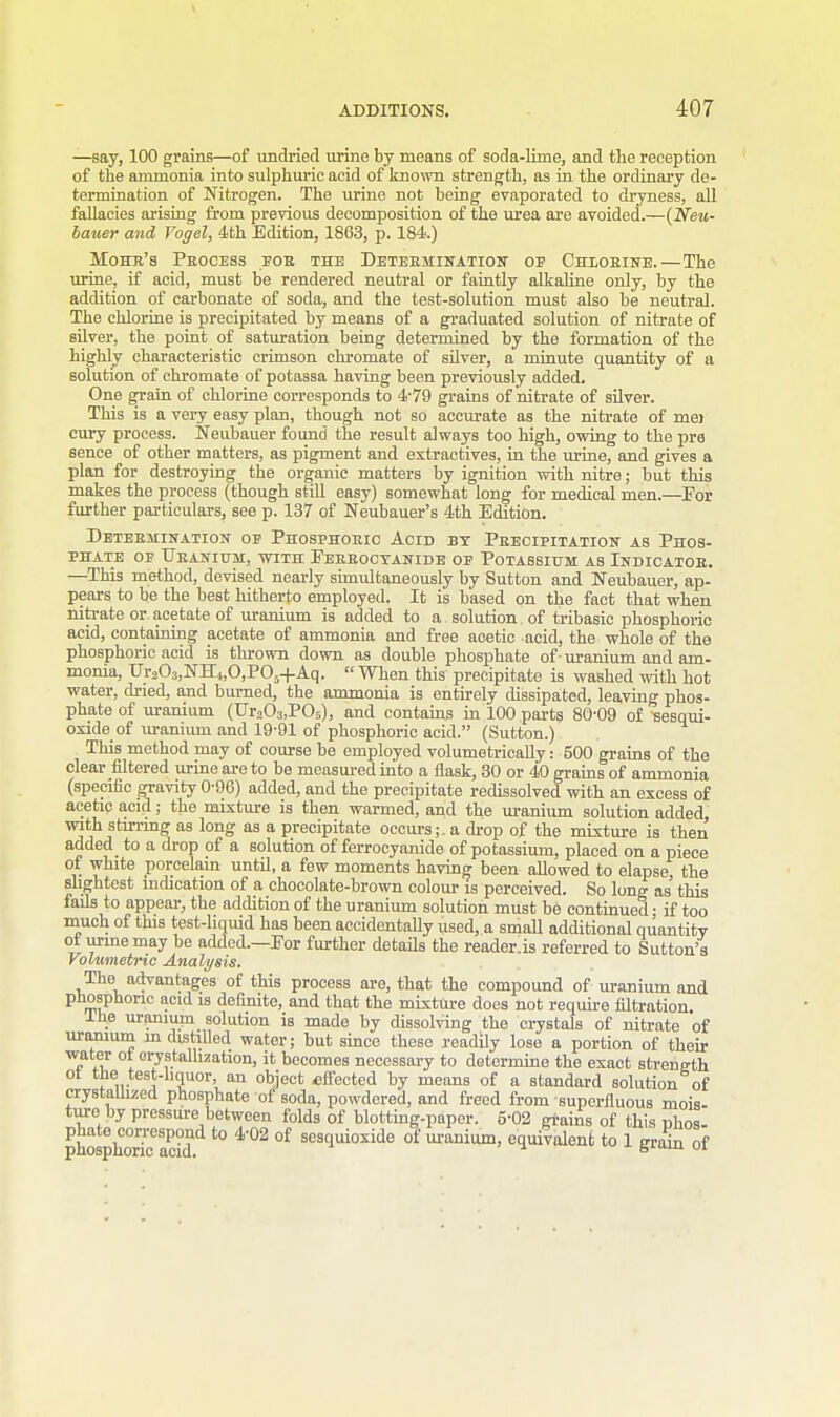 —say, 100 grains—of undried urine by means of soda-lime, and the reception of the ammonia into sulphuric acid of known strength, as in the ordinary de- termination of Nitrogen. The urine not being evaporated to dryness, all fallacies arising from previous decomposition of the urea are avoided.—(Neu- bauer and Vogel, 4th Edition, 1863, p. 184.) Mo he's Process fob the Determination of Chlorine.—The urine, if acid, must be rendered neutral or faintly alkaline only, by the addition of carbonate of soda, and the test-solution must also be neutral. The chlorine is precipitated by means of a graduated solution of nitrate of silver, the point of saturation being determined by the formation of the highly characteristic crimson chromate of silver, a minute quantity of a solution of chromate of potassa having been previously added. One grain of chlorine corresponds to 4-79 grains of nitrate of silver. This is a very easy plan, though not so accurate as the nitrate of mej cury process. Neubauer found the result always too high, owing to the pre sence of other matters, as pigment and extractives, in the urine, and gives a plan for destroying the organic matters by ignition with nitre; but this makes the process (though still easy) somewhat long for medical men.—For further particulars, see p. 137 of Neubauer's 4th Edition. Determination op Phosphoric Acid by Precipitation as Phos- phate of Uranium, with Ferrocyanide op Potassium as Indicatoe. —This method, devised nearly simultaneously by Sutton and Neubauer, ap- pears to be the best hitherto employed. It is based on the fact that when nitrate or acetate of uranium is added to a solution of tribasic phosphoric acid, containing acetate of ammonia and free acetic acid, the whole of the phosphoric acid is thrown down as double phosphate of uranium and am- monia, Ur203,NH4,0,P05-(-Aq. When this precipitate is washed with hot water, dried, and burned, the ammonia is entirely dissipated, leaving phos- phate of uranium (Ur203,P05), and contains in 100 parts 80-09 of sesqui- oxide of uranium and 19-91 of phosphoric acid. (Sutton.) This method may of course be employed volumetrically: 500 grains of the clear filtered urine are to be measured into a flask, 30 or 40 grains of ammonia (specific gravity 0-96) added, and the precipitate redissolved with an excess of acetic acid; the mixture is then warmed, and the uranium solution added, with stirring as long as a precipitate occurs;, a drop of the mixture is then added to a drop of a solution of ferrocyanide of potassium, placed on a piece of white porcelain until, a few moments having been allowed to elapse, the slightest indication of a chocolate-brown colour is perceived. So long as this fails to appear, the addition of the uranium solution must be continued; if too much of this test-liquid has been accidentally used, a small additional quantity ot urine may be added.—For further details the reader.is referred to Sutton's Volumetric Analysis. The advantages of this process are, that the compound of uranium and phosphoric acid is definite, and that the mixture does not require nitration. lne uranium solution is made by dissolving the crystals of nitrate of uranium in distilled water; but since these readily lose a portion of their water ot crystallization, it becomes necessary to determine the exact streng-th ot the test-liquor, an object .effected by means of a standard solution of crystallized phosphate of soda, powdered, and freed from superfluous mois- tare by pressure between folds of blotting-paper. 5-02 grains of this phos- JjEff to 4'02 of sesquioxide of uranium, equivalent to 1 grain of