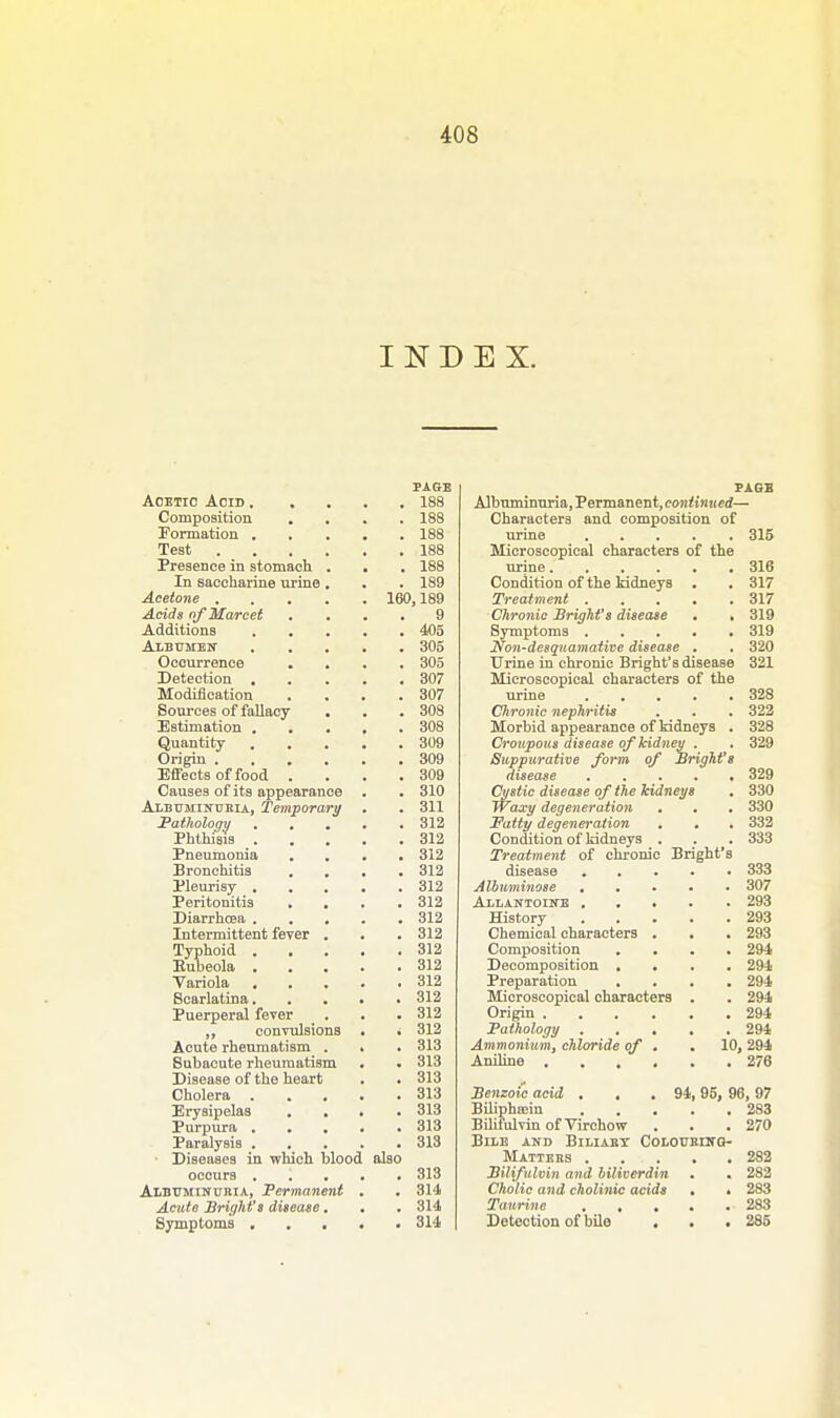 INDEX. PAGE Acetic Acid 188 Composition .... 188 Formation 188 Test 188 Presence in stomach . . . 188 In saccharine urine . . . 189 Acetone 160,189 Acids of Marcet .... 9 Additions 405 Albumen 305 Occurrence .... 305 Detection 307 Modification . . . .307 Sources of fallacy . . . 308 Estimation 308 Quantity 309 Origin 309 Effects of food . . . .309 Causes of its appearanoe . . 310 Albuminuria, Temporary . . 311 Pathology 312 Phthisis 312 Pneumonia .... 312 Bronchitis . . . .312 Pleurisy 312 Peritonitis . . . .312 Diarrhoea 312 Intermittent fever . . . 312 Typhoid 312 Kubeola 312 Variola 312 Scarlatina 312 Puerperal fever . . . 312 „ convulsions . . 312 Acute rheumatism . . . 313 Subacute rheumatism . . 313 Disease of the heart . . 313 Cholera 313 Erysipelas .... 313 Purpura 313 Paralysis 313 • Diseases in which blood also occurs 313 Albuminuria, Permanent . . 314 Acute Bright's disease. . . 314 Symptoms 314 PAGE Albuminuria, Permanent, continued— Characters and composition of urine 315 Microscopical characters of the urine 316 Condition of the kidneys . . 317 Treatment 317 Chronic Bright's disease . . 319 Symptoms 319 Non-desquamative disease . . 320 Urine in chronic Bright's disease 321 Microscopical characters of the urine 328 Chrome nephritis . . . 322 Morbid appearance of kidneys . 328 Croupous disease of kidney . . 329 Suppurative form of Bright's disease 329 Cystic disease of the kidneys . 330 TYaxy degeneration • . . 330 Fatty degeneration . . . 332 Condition of kidneys . . . 333 Treatment of chronic Bright's disease 333 Albuminose 307 Allantoine 293 History 293 Chemical characters . . . 293 Composition .... 294 Decomposition .... 294 Preparation .... 294 Microscopical characters . . 294 Origin 294 Pathology 294 Ammonium, chloride of . .10, 294 Aniline 276 Benzoic acid . . . 94, 95, 96, 97 Biliphaiin 283 Bilifulvin of Virehow . . .270 Bile and Biliabt Coloueing- Mattebs 282 Bilifulvin and biliverdin . . 282 Cholic and cholinic acids . • 283 Taurine 283 Detection of bile . . . 285