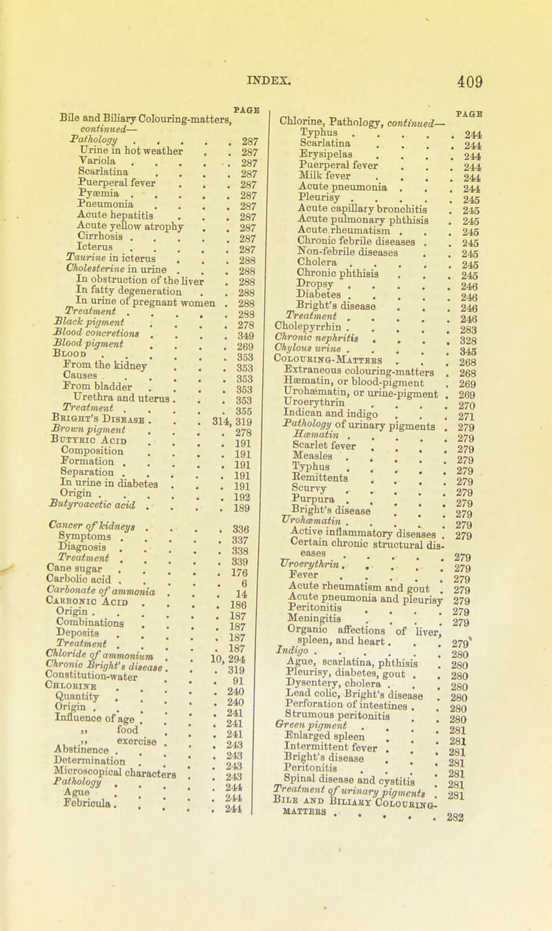 Bile and Biliary Colouring-matters, continued— Pathology . , Urine in hot weather Variola Scarlatina Puerperal fever Pyaemia . Pneumonia Acute hepatitis Acute yellow atrophy Cirrhosis . Icterus Taurine in icterus Cholesterine in urine . In obstruction of the liver In fatty degeneration In urine of pregnant women Treatment . Slack pigment Stood concretions Stood pigment Blood Prom the kidney Causes . Prom bladder Urethra and uterus Treatment . Bbight's Disease . '. ~ 314 Sromn pigment Butyric Acid Composition Formation . Separation . In urine in diabetes Origin . Sutyroacetie acid Cancer of kidneys Symptoms . Diagnosis . Treatment , Cane sugar Carbolic acid , Carbonate of ammonia Carbonic Acid Origin . Combinations Deposits Treatment . Chloride of ammonium Chronic Srighfs disease Constitution-water Chlorine Quantity . \ Origin . . \ Influence of age . i> food >> exorcise Abstinence . Determination Microscopical characters Pathology . Ague Pebricula. PAGE 287 287 287 287 287 287 287 287 287 287 287 288 288 288 288 288 288 278 349 269 353 353 353 353 353 355 319 278 191 191 191 191 191 193 189 . 336 . 337 . 338 . 339 . 176 6 . 14 . 186 . 187 . 187 . 187 . 187 10, 294 . 319 . 91 . 240 . 240 . 241 . 241 . 241 . 243 . 243 . 243 . 243 . 2-44 . 2-44 . 244 Chlorine, Pathology, continued Typhus Scarlatina , Erysipelas Puerperal fever Milk fever Acute pneumonia Pleurisy .... Acute capillary bronchitis Acute pulmonary phthisis Acute rheumatism . Chronic febrile diseases . Non-febrile diseases Cholera . Chronic phthisis Dropsy Diabetes . . Bright's disease Treatment . Cholepyrrhin . Chronic nephritis Chylous urine . Colouring-Matters Extraneous colouring-matters Hsematin, or blood-pigment Urohssmatin, or urine-pigment Uroerythrin Indican and indigo Pathology of urinary pigments Sai matin . , Scarlet fever . * Measles . Typhus . , ] Eemittents Scurvy , Purpura . Bright's disease | | \ TTrohcematin . Active inflammatory diseases .' Certain chronic structural dis- eases Uroerythrin Fever Acute rheumatism and gout \ Acute pneumonia and pleurisy Peritonitis . . .. . Meningitis .  Organic affections ' of liver spleen, and heart. Indigo .... Ague, scarlatina, phthisis \ Pleurisy, diabetes, gout . Dysentery, cholera . Lead colic, Bright's disease Perforation of intestines . Strumous peritonitis Greenpigment . ■ . Enlarged spleen \ [ Intermittent fever . Bright's disease Peritonitis . * * Bpinal disease and cystitis Treatment of urinary pigments Bile and Biliaey Colouring^ MATTBB3 . PAGE . 244 . 244 . 244 . 244 . 244 . 244 . 245 . 245 . 245 . 245 . 245 . 245 . 245 . 245 . 246 . 246 . 246 . 246 . 283 . 328 . 345 . 268 . 268 . 269 . 269 . 270 . 271 , 279 , 279 , 279 279 279 279 279 279 279 279 279 279 279 279 279 279 279 279 279* 280 280 280 280 280 280 280 281 281 281 281 281 281 281 282