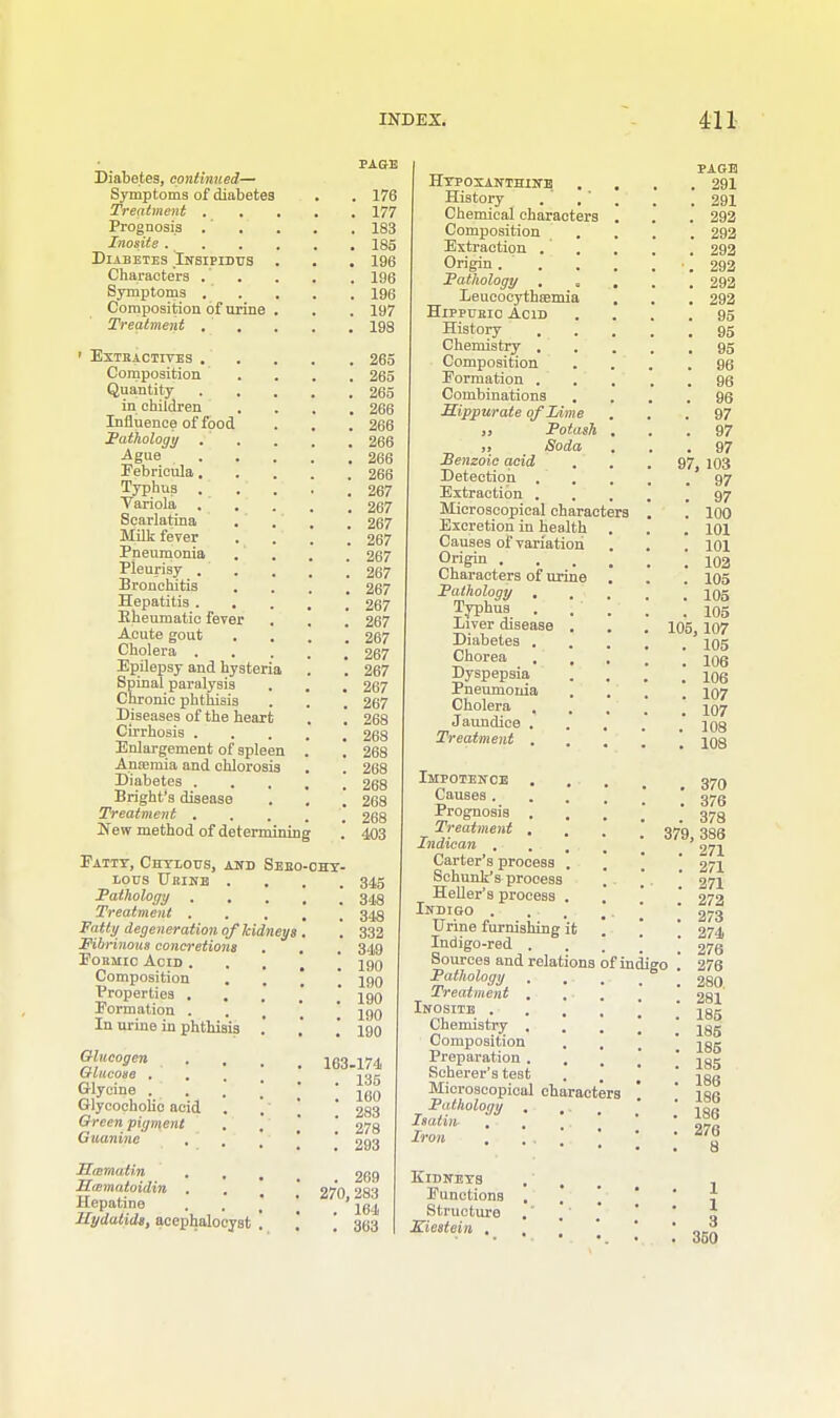 Diabetes, continued— Symptoms of diabetes Treatment . Prognosis .' Inosite . Diabetes Insipidus Characters . Symptoms . Composition of urine Treatment . > Extractives . Composition Quantity in children Influence of food Pathology Ague Eebrieula. Typhus Variola. Scarlatina Milk fever . Pneumonia Pleurisy . Bronchitis Hepatitis . . Kheumatic fever Acute gout Cholera . Epilepsy and hysteria Spinal paralysis Chronic phthisis Diseases of the heart Cirrhosis . Enlargement of spleen Anremia and chlorosis Diabetes . Bright's disease Treatment . New method of deternrining Eatty, Chylous, and Sebo LOUS TJitlNB . Pathology . , Treatment . Fatty degeneration of kidneys Fibrinous concretions Formic Acid . Composition Properties . Formation . In urine in phthisis .' Glucogen Glucose . Glycine . Glycocholio acid Green pigment Guanine Hmmatin ILmmatoidin . Hepatine Hydatids, acephalocyst PAGE . 176 . 177 . 183 . 185 . 196 . 196 . 196 . 197 . 198 , 265 . 265 , 265 . 266 , 266 266 266 266 267 267 267 267 267 267 267 267 267 267 267 267 267 267 268 268 268 268 268 268 268 403 345 348 343 332 349 190 190 190 190 190 163-174 . 135 . 160 . 283 . 278 . 293 . 269 270, 283 . 164 . 363 Hypoxanthinb History . , Chemical characters Composition Extraction . Origin . Pathology , = leucocythsemia Hippuric Acid History Chemistry . Composition Formation . Combinations . Hippurate oflAme ,, Potash „ Soda Benzoic acid Detection Extraction . Microscopical characters Excretion in health Causes of variation Origin . Characters of urine Pathology , Typhus Liver disease . Diabetes . Chorea Dyspepsia Pneumonia Cholera , Jaundice . Treatment . Impotence Causes . Prognosis . Treatment . Indican . . . M Carter's process . Schunk's process Heller's process . Indigo . Urine furnishing it Indigo-red . Sources and relations of indigo Pathology . , Treatment . Inosite . Chemistry . Composition Preparation. , Scherer's test Microscopical characters Pathology . , Isaliiir . , Iron , ;, . Kidneys Functions . ] Structure Kiestein , PAGE . 291 . 291 . 292 . 292 . 292 •. 292 . 292 . 292 . 95 . 95 . 95 . 96 . 96 . 96 . 97 . 97 . 97 97, 103 . 97 . 97 . 100 . 101 . 101 . 102 . 105 . 105 . 105 105, 107 . 105 . 106 . 106 . 107 . 107 . 108 . 108 . 370 . 376 . 378 379, 386 . 271 271 271 272 273 274 276 276 280. 281 185 185 185 185 186 186 186 276 8 1 1 3 350