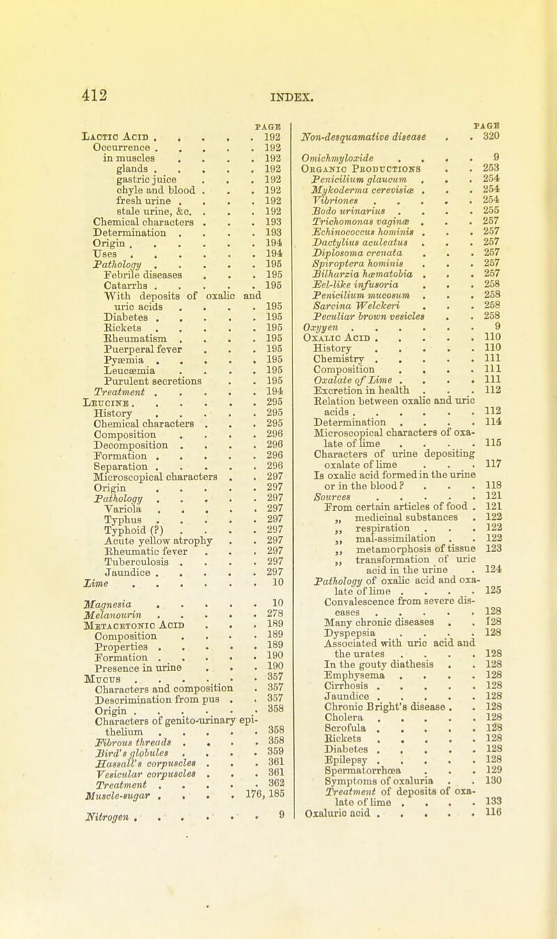Lactic Acid , . Occurrence . , in muscles . glands . gastric juice chyle and blood fresh urine . Btale urine, &c. Chemical characters Determination . Origin . . . Uses . Pathology . Febrile diseases Catarrhs . With deposits of uric acids . Diabetes . . Rickets Rheumatism . Puerperal fever Pysemia . Leucsemia Purulent secretions Treatment , Leucine . History Chemical characters Composition Decomposition . Formation . Separation . Microscopical characters Origin . Pathology Variola Typhus Typhoid (?) Acute yellow atrophy Rheumatic fever Tuberculosis . Jaundice . . Lime . . . oxalic and Magnesia . Me'lanourin Metaoetosio Acid Composition . Properties . Formation . _ . Presence in urine Mucus . Characters and composition Descrimination from pus Origin .... Characters of genito-airinary thelium Fibrous threads . Sird's globules . Massail's corpuscles Vesicular corpuscles Treatment . Muscle-sugar . . Nitrogen . . , PAGE . 192 . 192 . 192 . 192 . 192 . 192 . 192 . 192 . 193 . 193 . 194 . 194 . 195 . 195 195 ppi 195 195 195 195 195 195 195 195 194 295 295 295 296 296 296 296 297 297 297 297 297 297 297 297 297 297 10 10 278 189 189 189 190 190 357 357 357 358 358 . 358 . 359 . 361 . 361 . 362 176, 185 9 Non-desquamaiive disease Omichmyloxide . . Obganic Pboductions Pcnicilium glaucum , Mykoderma cerevisice . Vibriones . . • Sodo urinarius . Trichomonas vagina . PJchinococcus hominis . Dactylius aculeatus » Diplosoma crenata Spiroptera hominis Bilharzia ha-matobia . Eel-like infusoria . Penicilium mucosum . Sarcina Welckeri • Peculiar brown vesicles Oxyyen .... Oxalio Acid . History ... Chemistry . . . Composition . . Oxalate of Lime . . Excretion in health . Relation between oxalic and uric acids .... Determination Microscopical characters of oxa- late of lime .... Characters of urine depositing oxalate of lime Is oxalic acid formed in the or in the blood ? Sources From certain articles of food „ medicinal substances respiration . . „ mal-assimilation metamorphosis of tissue transformation of uric acid in the urine Pathology of oxalic acid and late of lime . Convalescence from severe dis eases . . Many chronic diseases Dyspepsia Associated with uric acid and the urates Xn the gouty diathesis Emphysema . . Cirrhosis . . Jaundice . Chronic Bright's disease Cholera Scrofula . Rickets . . . Diabetes . , . Epilepsy . , . Spermatorrhoea Symptoms of oxaluria Treatment of deposits of oxa> late of lime . Oxaluric acid . . . PAGE . 320