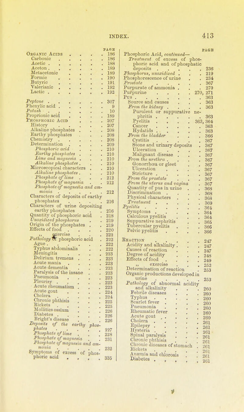 Ohgaicic Acids Carbonic Acetic . . Aceton . Metacetonio Formic Butyric . Valerianic , Lactic . Peptone . Phenylie acid . Potash Proprionic acid Phosphoric Acid . History Alkaline phosphates . Earthy phosphates Chemistry . , Determination . . Phosphoric acid Earthy phosphates . Lime and magnesia , Alkaline phosphates , Microscopical characters Alkaline phosphates . Phosphate of lime Phosphate of magnesia Phosphate of magnesia nionia Characters of deposits of phosphates Characters of urine earthy phosphates Quantity of phosphoric XJnoxidized phosphorus Origin of the phosphates Effects of food .  raercise Pathology W phosphoric Ague .... Typhus abdominalis Meningitis . . Delirium tremens . Acute mama Acute dementia Paralysis of the insane Pneumonia Pleurisy . Acute rheumatism . Acute gout Cholera Chronic phthisis Pickets Mollitics ossium Diabetes . Bright's disease Deposits of the phates Phosphate of lime , Phosphate of magnesia Phosphate of magnesia an monia Symptoms of excess ' of phoric acid and acid acid earthy rthy depositing PARE . 186 . 186 . 188 . 189 . 189 . 190 . 191 . 192 . 192 . 307 9 . 10 . 189 . 207 . 207 . 208 . 208 . 208 . 209 . 210 . 210 . 210 . 210 . 210 . 210 . 212 . 212 212 phos- 216 216 218 219 219 220 222 222 222 222 223 223 223 223 223 223 223 223 224 224 225 225 226 226 226 227 228 231 phos- . 232 335 Phosphoric Acid, continued— Treatment of excess of phos- phoric acid and of phosphatic deposits . . . Phosphorus, unoxidized . Phosphorescence of urine Prostate . . . Purpurate of ammonia . Purpurine . . . Pus Source and causes From the kidney . Purulent or suppurative phritis . Pyelitis . , Cancer . . Hydatids . . , From the Madder Cystitis Stone and urinary deposits Ulceration . . Malignant disease . From the urethra , , Gonorrhoea or gleet Ulceration Stricture . From the prostate From the uterus and vagina Quantity of pus in urine Discrimination Physical characters Treatment . . Pyelitis .... Symptoms . Calculous pyelitis Suppurative nephritis Tubercular pyelitis Pelvic pyelitis Eeactioit Acidity and alkalinity. Causes of reaction Degree of acidity Effects of food . „ exercise Determination of reaction Organic productions developedin urine Pathology of abnormal acidity and alkalinity Febrile diseases Typhus Scarlet fever \ Pneumonia Pneumatic fever Acute gout . , Cholera . ' , Epilepsy . Hysteria . Spinal paralysis Chronic phthisis . ) Chronic diseases of stomach Pickets Aniciuia and chlorosis Diabetes . 236 . 219 . 234 . 367 . 270 270, 271 . 363 . 363 . 363 . 363 363, 364 . 363 . 363 . 366 . 367 . 367 . 367 . 367 . 367 . 367 . 367 . 367 . 367 . 367 . 368 . 368 . 368 . 369 . 361 . 364 . 364 . 365 . 366 . 366 247 247 247 248 249 252 253 253 260 260 260 260 260 260 260 261 261 261 261 261 261 261 281 261