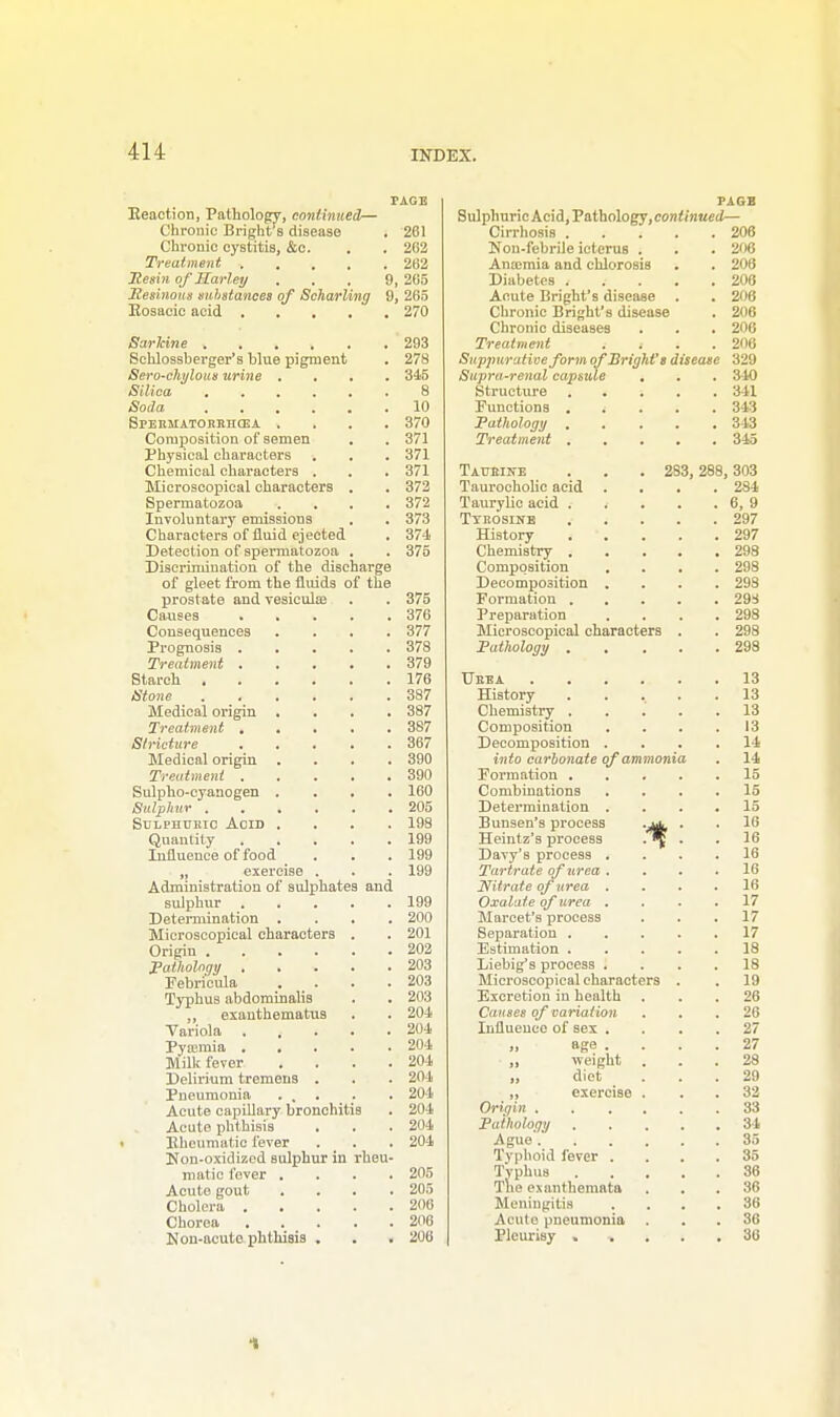 PAGE Reaction, Pathology, continued— Chronic Bright's disease . 261 Chronic cystitis, &c. . . 202 Treatment 262 Resin of Harley ... 9, 265 Resinous substances of Scharling 9, 265 Bosacic acid 270 Sarltine 293 Sehlossberger's blue pigment . 278 Sero-chylous urine .... 34-5 Silica ...... 8 Soda 10 SPEKMATORRJICEA .... 370 Composition of semen . . 371 Physical characters . . . 371 Chemical characters . . . 371 Microscopical characters . . 372 Spermatozoa .... 372 Involuntary emissions . . 373 Characters of fluid ejected . 374 Detection of spermatozoa . . 375 Discrimination of the discharge of gleet from the fluids of the prostate and vesicula; . . 375 Causes 376 Consequences .... 377 Prognosis 378 Treatment 379 Starch 176 Stone 387 Medical origin . . . .387 Treatment 387 Stricture 367 Medical origin .... 390 Treatment 390 Sulpho-cyanogen .... 160 Sulphur 205 Sulphukic Acid .... 198 Quantity 199 Influence of food . . . 199 „ exercise . . . 199 Administration of sulphates and sulphur 199 Determination .... 200 Microscopical characters . . 201 Origin 202 Pathology 203 Febri'eula . . . .203 Typhus abdominalis . . 203 „ exanthematus . . 204 Variola . . . . .204 Pyajmia 204 Milk fever . . . .204 Delirium tremens . . . 204 Pneumonia ... . . 204 Acute capillary bronchitis . 204 Acute phthisis . . . 204 Eheumatie fever . . . 204 Non-oxidized sulphur in rheu- matic fever .... 205 Acute gout .... 205 Cholera 206 Chorea 206 Non-acute phthisis . . . 206 PAGB Sulphuric Acid, Pathology,con</)i«ed— Cirrhosis 206 Non-febrile icterus . . . 206 Anamiia and chlorosis . . 206 Diabetes ..... 206 Acute Bright's disease . . 206 Chronic Bright's disease . 206 Chronic diseases . . . 206 Treatment . . . .206 Suppurative form of Bright's disease 329 Supra-renal capsule . . . 340 Structure 341 Functions i 343 Pathology 343 Treatment 345 Taueine . . . 283, 288,303 Taurocholic acid .... 284 Taurylic acid 6, 9 Tykosine 297 History 297 Chemistry 298 Composition .... 298 Decomposition .... 298 Formation 29:4 Preparation .... 298 Microscopical characters . . 298 Pathology 298 Ueba 13 History ..... 13 Chemistry 13 Composition . . . .13 Decomposition .... 14 into carbonate of ammonia . 14 Formation 15 Combinations .... 15 Determination .... 15 Bunsen's process . . 16 Heintz's process .^J . . 16 Davy's process .... 16 Tartrate of urea .... 16 Nitrate of urea .... 16 Oxalate of urea .... 17 Marcet's process ... 17 Separation 17 Estimation ..... 18 Liebig's process .... 18 Microscopical characters . . 19 Excretion in health ... 26 Causes of variation ... 26 Influence of Bex .... 27 „ age . 27 „ weight ... 28 „ diet ... 29 „ exercise ... 32 Origin 33 Pathology 34 Ague 35 Typhoid fever .... 35 Typhus 36 The exanthemata ... 36 Meningitis .... 36 Acute pneumonia . 86 Pleurisy ...... 36 1
