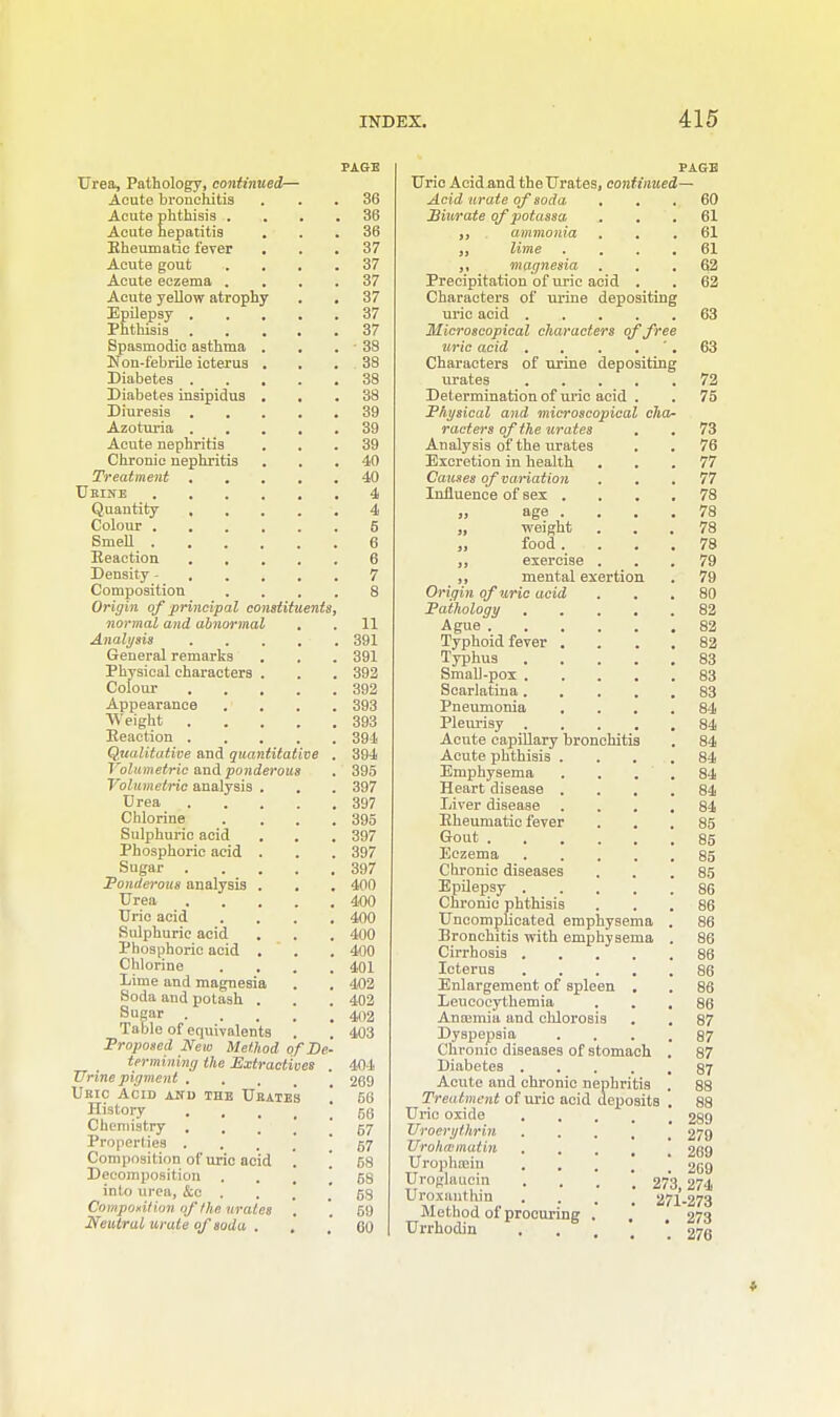 Urea, Pathology, continued— Acute bronchitis Acute phthisis . Acute hepatitis Rheumatic fever Acute gout Acute eczema . Acute yellow atrophy Epilepsy . Phthisis . Spasmodic asthma Non-febrile icterus Diabetes . Diabetes insipidus Diuresis . Azoturia . Acute nephritis Chronic nephritis Treatment . Ueine Quantity , Colour . Smell . Reaction Density - Composition Origin of principal constituents. normal and abnormal Analysis General remarks Physical characters Colour Appearance Weight Reaction . Qualitative and quantitative Volumetric and ponderous Volumetric analysis . Urea Chlorine Sulphuric acid Phosphoric acid . Sugar Ponderous analysis . Urea . . . Uric acid Sulphuric acid Phosphoric acid . Chlorine . , Lime and magnesia Soda and potash . Sugar Table of equivalents Proposed New Method of De- termining the Extractives Urine pigment . . Ueic Acid anu the Ubateh History . , Chemistry Properties . Composition of uric acid Decomposition . into urea, &c Composition of the urates Neutral urate of soda . 36 36 36 37 37 37 37 37 37 - 38 38 38 38 39 39 39 40 40 4 4 5 6 6 7 8 11 391 391 392 392 393 393 394 394 395 397 397 395 397 397 397 400 400 400 400 400 401 402 402 402 403 404 269 56 56 67 67 58 68 68 59 60 Uric Acid and the Urates, continued Acid urate of soda Biurate of potassa ,, ammonia „ lime ,, magnesia Precipitation of uric acid Characters of urine depositing uric acid Microscopical characters of free uric acid Characters of urine depositing urates Determination of uric acid Physical and microscopical cha- racters of the urates Analysis of the urates Excretion in health Causes of variation Influence of sex . „ age . „ weight „ food. „ exercise ,, mental exertion Origin of uric acid Pathology Ague . . . Typhoid fever . Typhus Smali-pox . Scarlatina . Pneumonia Pleurisy Acute capillary bronchitis Acute phthisis . Emphysema Heart disease . Liver disease Rheumatic fever Gout . Eczema Chronic diseases Epilepsy . Chronic phthisis Uncomplicated emphysema Bronchitis with emphysema Cirrhosis .... Icterus .... Enlargement of spleen . Leucocythemia Anannia and chlorosis Dyspepsia Chronic diseases of stomach Diabetes .... Acute and chronic nephritis Treatment of uric acid deposits Uric oxide Uroerytlwin TTrohmmatin Urophajiu Uroglaucin I' roxanthin Method of procuring Urrhodin 60 61 61 61 62 62 63 72 75 73 76 77 77 78 78 78 78 79 79 80 82 82 82 83 83 83 84 84 84 84 84 84 84 85 85 85 85 86 86 86 86 86 86 86 86 87 87 87 87 88 289 279 269 269 273, 274 271-273 273 276 ♦