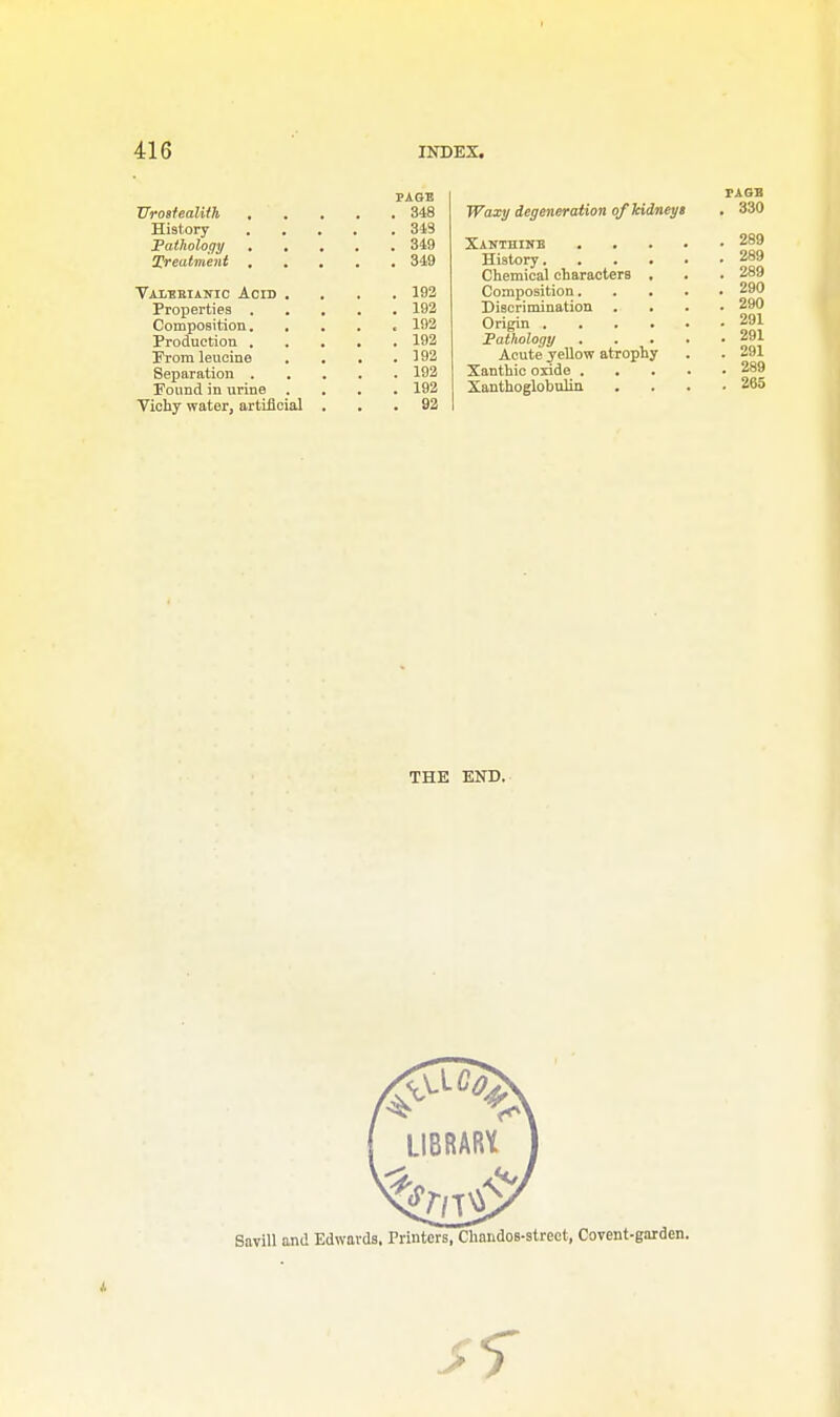 Urostealith . History Pathology treatment Vaiebianic Acid Properties . Composition. Production . Prom leucine Separation . Found in urine Vichy water, artificial PAGE 348 349 349 349 192 192 192 192 192 192 192 92 TAGB Waxy degeneration of kidneys . 330 Xanthine 289 History 289 Chemical characters , . . 289 Composition 290 Discrimination .... 290 Origin 291 Pathology 291 Acute yellow atrophy . . 291 Xanthic oxide 289 Xanthoglobulin . . . .265 THE END.