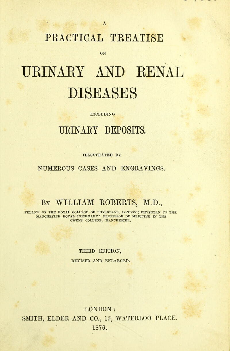 A PEACTIOAL TEEATISE ON UEINAKY AND KENAL DISEASES INCLUDING UEINARY DEPOSITS. ILLUSTRATED BY NUMEROUS CASES AND ENGRAVINGS. By WILLIAM EOBEETS, M.D., FELLOW OF THE ROYAL COLLEGE OF PHYSICIANS, LONDON ; PHYSICIAN TO THE MANCHESTER ROYAL INFIRMARY ; PROFESSOR OF MEDICINE IN THE OWENS COLLEGE, MANCHESTER. THIRD EDITION, REVISED AND ENLARGED. LONDON: SMITH, ELDER AND CO., 15, WATERLOO PLACE. 1876.