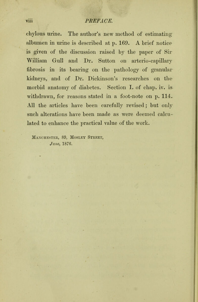 chylous urine. The author's new method of estimating albumen in urine is described at p. 169. A brief notice is given of the discussion raised by the paper of Sir William Gull and Dr. Sutton on arterio-capillary fibrosis in its bearing on the pathology of granular kidne3'S, and of Dr. Dickinson's researches on the morbid anatomy of diabetes. Section I. of chap. iv. is withdrawn, for reasons stated in a foot-note on p. 114. Ps\\ the articles have been carefully revised; but only such alterations have been made as were deemed calcu- lated to enhance the practical value of the work. Manchester, 89, Mosley Street, June, 1876.