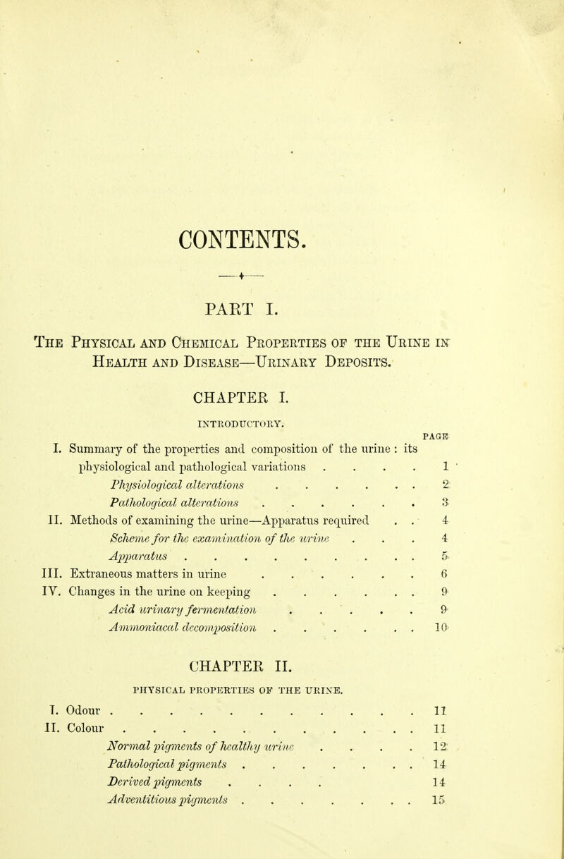 CONTENTS. PAET I. The Physical and Chemical Properties of the Urine in Health and Disease—Urinary Deposits. CHAPTEfl I. INTRODUCTOEY. PAGK I. Summary of the properties and composition of the nrine : its physiological and pathological variations . . . . 1 ' Physiological alterations ...... 2: Pathological alterations ...... S II. Methods of examining the urine—Apparatus required . . 4 Scheme for the examination of the urine ... 4 Apparatus 5 III. Extraneous matters in urine 6 IV. Changes in the urine on keeping 9 Acid urinary fermentation . . ' . . . 9 Ammoniacal decomposition . . . . . . 10' CHAPTEP II. PHYSICAL PROPERTIES OF THE URINE. T. Odour 11 II. Colour 11 Normal pigments of healthy urine . . . .12: Pathological pigments li Derived pigments .... 14 Adventitious 2ngments . . . . . . . 15