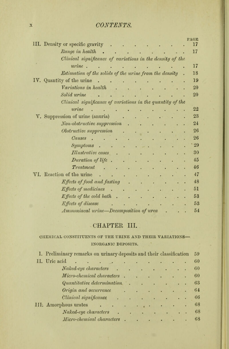 PAGE III. Density or specific gravity 17 Range in health . . . . . . . . 17 Clinical significance of variations in the density of the urine 17 Estinuition of the solids of the urine from the density . 18 IV. Quantity of the urine 19 Variations in health 20 Solid urine 20 Clinical significance of variations in the quantity of the urine ......... 22 V. Suppression of urine (anuria) . . . . . .23 Non-obstructive suppression . . . . . . 24 Obstructive suppression 26 Causes . . . . . . . . , 26 Symptoms . . . . , . . . . ' 29 Illustrative cases . . . . . . . 30 Duration of life 45 Treatment . . . . . . . . 46 VI. Reaction of tlie urine 47 Effects of food and fasting 48 Effects of 7}iedicines . . . . . . ,51 Effects of the cold bath 53 Effects of disease 53 Ammoniacal urine—Decomposition of urea . . . 54 CHAPTER III. CHEMICAL CONSTITUENTS OF THE URINE AND THEIR VARIATIONS— INORGANIC DEPOSITS. 1. Preliminary remarks on urinary deposits and their classification 59 II. Uric acid 60 Naked-eye characters . . . . . . . ()0 Micro-chemical chay^acters ...... 60 Quantitative determination. . . . . . . 63 Origin and occurrence . . . . . .64 Clinical significance 66 III. Amorphous urates . . . • , • • • .68 Naked-eye characters 68 Micro-chemical characters . . . . . .68