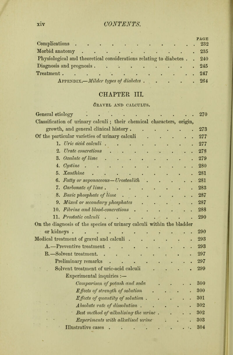 PAGE Complications 232 Morbid anatomy 235 Physiological and theoretical considerations relating to diabetes . . 240 Diagnosis and prognosis 245 Treatment . . . 247 Appendix.—Milder types of diabetes 264 CHAPTER III. Travel and calculus. General etiology . . ' 270 Classification of urinary calculi ; their chemical characters, origin, growth, and general clinical history 273 Of the particular varieties of urinary calculi 277 1. Uric acid calculi 277 2. Urate concretions 27S 3. Oxalate of lime 279 4. Cystine 280 5. Xanthine 281 6. Fatty or saponaceous— Urostealith 281 7. Carbonate of lime 283 8. Basic phosphate of lime 287 9. Mixed or secondary phosphates ..... 287 10. Fihrine and blood-concretions ...... 288 11. Prostatic calculi ........ 290 On the diagnosis of the species of urinary calculi within the bladder or kidneys 290 Medical treatment of gravel and calculi 293 A. —Preventive treatment 293 B. —Solvent treatment 297 Preliminary remarks ........ 297 Solvent treatment of uric-acid calculi .... 299 Experimental inquiries :— Comparison of potash and soda . . . . 300 Effects of strength of solution .... 300 Effects of qimntity of solution 301 Absolute rate of dissolution 302 • Best method of alkalising-the urine . . . . 302 • • Experiments loith alkaiised urine . . . 303 Illustrative cases ■. 304