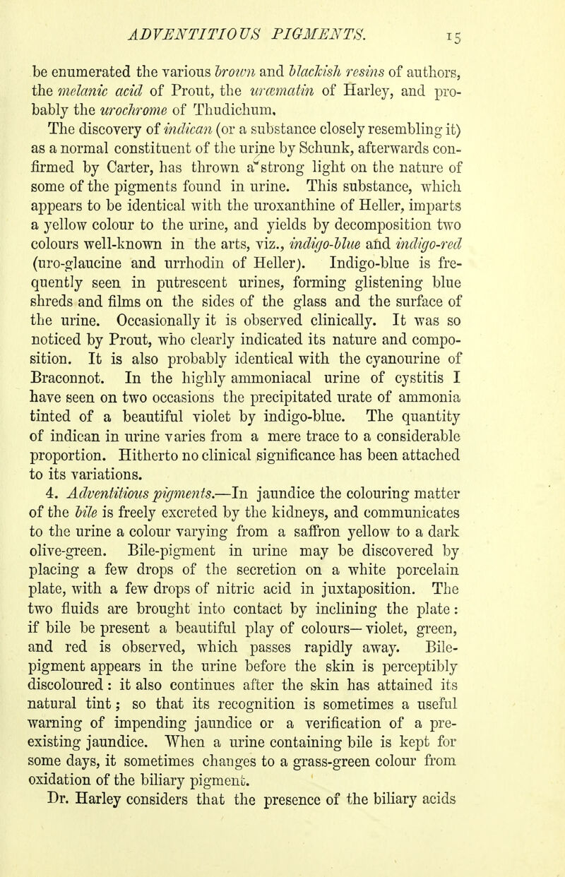 be enumerated the various Iroivn and llaclmli resins of authors, the melanic acid of Prout, the urcematin of Harley, and pro- bably the urochrome of Thudichum, The discovery of indican (or a substance closely resembling it) as a normal constituent of the urine by Schunk, afterwards con- firmed by Carter, has thrown a^'strong light on the nature of some of the pigments found in urine. This substance, which appears to be identical with the uroxanthine of Heller, imparts a yellow colour to the urine, and yields by decomposition two colours well-known in the arts, viz., indigo-Uue and indigo-red (uro-glaucine and urrhodin of Heller). Indigo-blue is fre- quently seen in putrescent urines, forming glistening blue shreds and films on the sides of the glass and the surface of the urine. Occasionally it is observed clinically. It was so noticed by Prout, who clearly indicated its nature and compo- sition. It is also probably identical with the cyanourine of Braconnot. In the highly ammoniacal urine of cystitis I have seen on two occasions the precipitated urate of ammonia tinted of a beautiful violet by indigo-blue. The quantity of indican in urine varies from a mere trace to a considerable proportion. Hitherto no clinical significance has been attached to its variations. 4. Adventitious pigments.—In jaundice the colouring matter of the tile is freely excreted by the kidneys, and communicates to the urine a colour varying from a saffron yellow to a dark olive-green. Bile-pigment in urine may be discovered by placing a few drops of the secretion on a white porcelain plate, with a few drops of nitric acid in juxtaposition. The two fluids are brought into contact by inclining the plate: if bile be present a beautiful play of colours— violet, green, and red is observed, which passes rapidly away. Bile- pigment appears in the urine before the skin is perceptibly discoloured: it also continues after the skin has attained its natural tint; so that its recognition is sometimes a useful warning of impending jaundice or a verification of a pre- existing jaundice. When a urine containing bile is kept for some days, it sometimes changes to a grass-green colour from oxidation of the bihary pigment. Dr. Harley considers that the presence of the biliary acids