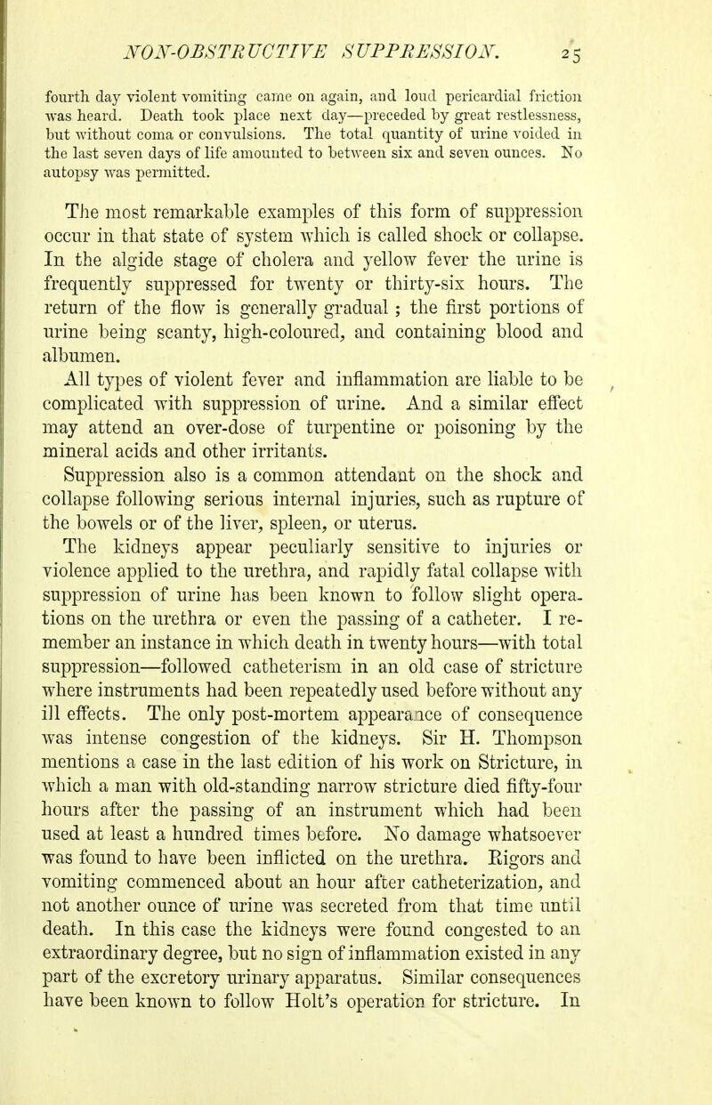 fourth day violent vomiting came on again, and loud pericardial friction was heard. Death took place next day—preceded by great restlessness, but without coma or convulsions. The total quantity of urine voided in the last seven days of life amounted to between six and seven ounces. No autopsy was permitted. The most remarkable examples of this form of suppression occur in that state of system which is called shock or collapse. In the algide stage of cholera and yellow fever the urine is frequently suppressed for twenty or thirty-six hours. The return of the flow is generally gradual; the first portions of urine being scanty, high-coloured, and containing blood and albumen. All types of violent fever and inflammation are liable to be complicated with suppression of urine. And a similar effect may attend an over-dose of turpentine or poisoning by the mineral acids and other irritants. Suppression also is a common attendant on the shock and collapse following serious internal injuries, such as rupture of the bowels or of the liver, spleen, or uterus. The kidneys appear peculiarly sensitive to injuries or violence applied to the urethra, and rapidly fatal collapse with suppression of urine has been known to follow slight opera- tions on the urethra or even the passing of a catheter. I re- member an instance in which death in twenty hours—with total suppression—followed catheterism in an old case of stricture where instruments had been repeatedly used before without any ill effects. The only post-mortem appearance of consequence was intense congestion of the kidneys. Sir H. Thompson mentions a case in the last edition of his work on Stricture, in which a man with old-standing narrow stricture died fifty-four hours after the passing of an instrument which had been used at least a hundred times before. No damage whatsoever was found to have been inflicted on the urethra. Eigors and vomiting commenced about an hour after catheterization, and not another ounce of urine was secreted from that time until death. In this case the kidneys were found congested to an extraordinary degree, but no sign of inflammation existed in any part of the excretory urinary apparatus. Similar consequences have been known to follow Holt's operation for stricture. In