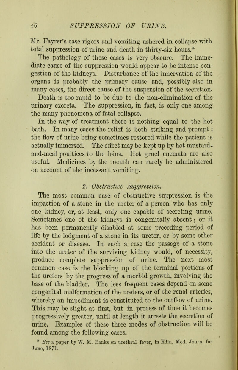 Mr. Fayrer's case rigors and vomiting ushered in collapse with total suppression of urine and death in thirty-six hours.* The pathology of these cases is very obscure. The imme- diate cause of the suppression would appear to be intense con- gestion of the kidneys. Disturbance of the innervation of the organs is probably the primary cause and, possibly also in many cases, the direct cause of the suspension of the secretion. Death is too rapid to be due to the non-elimination of the urinary excreta. The suppression, in fact, is only one among the many phenomena of fatal collapse. In the way of treatment there is nothing equal to the hot bath. In many cases the relief is both striking and prompt; the flow of urine being sometimes restored while the patient is actually immersed. The effect may be kept up by hot mustard- and-meal poultices to the loins. Hot gruel enemata are also useful. Medicines by the mouth can rarely be administered on account of the incessant vomitiug. 2. Cbstructive Suppression. The most common case of obstructive suppression is the impaction of a stone in the ureter of a person who has only one kidney, or, at least, only one capable of secreting urine. Sometimes one of the kidneys is congenitally absent; or it has been permanently disabled at some preceding period of life by the lodgment of a stone in its ureter, or by some other accident or disease. In such a case the passage of a stone into the ureter of the surviving kidney would, of necessity, produce complete suppression of urine. The next most common case is the blocking up of the terminal portions of the ureters by the progress of a morbid growth, involving the base of the bladder. The less frequent cases depend on some congenital malformation of the ureters, or of the renal arteries, whereby an impediment is constituted to the outflow of urine. This may be slight at first, but in process of time it becomes progressively greater, until at length it arrests the secretion of urine. Examples of these three modes of obstruction will be found among the following cases. * See a paper by W. M. Banks on urethral fever, in Edin. Med. Journ. for June, 1871.