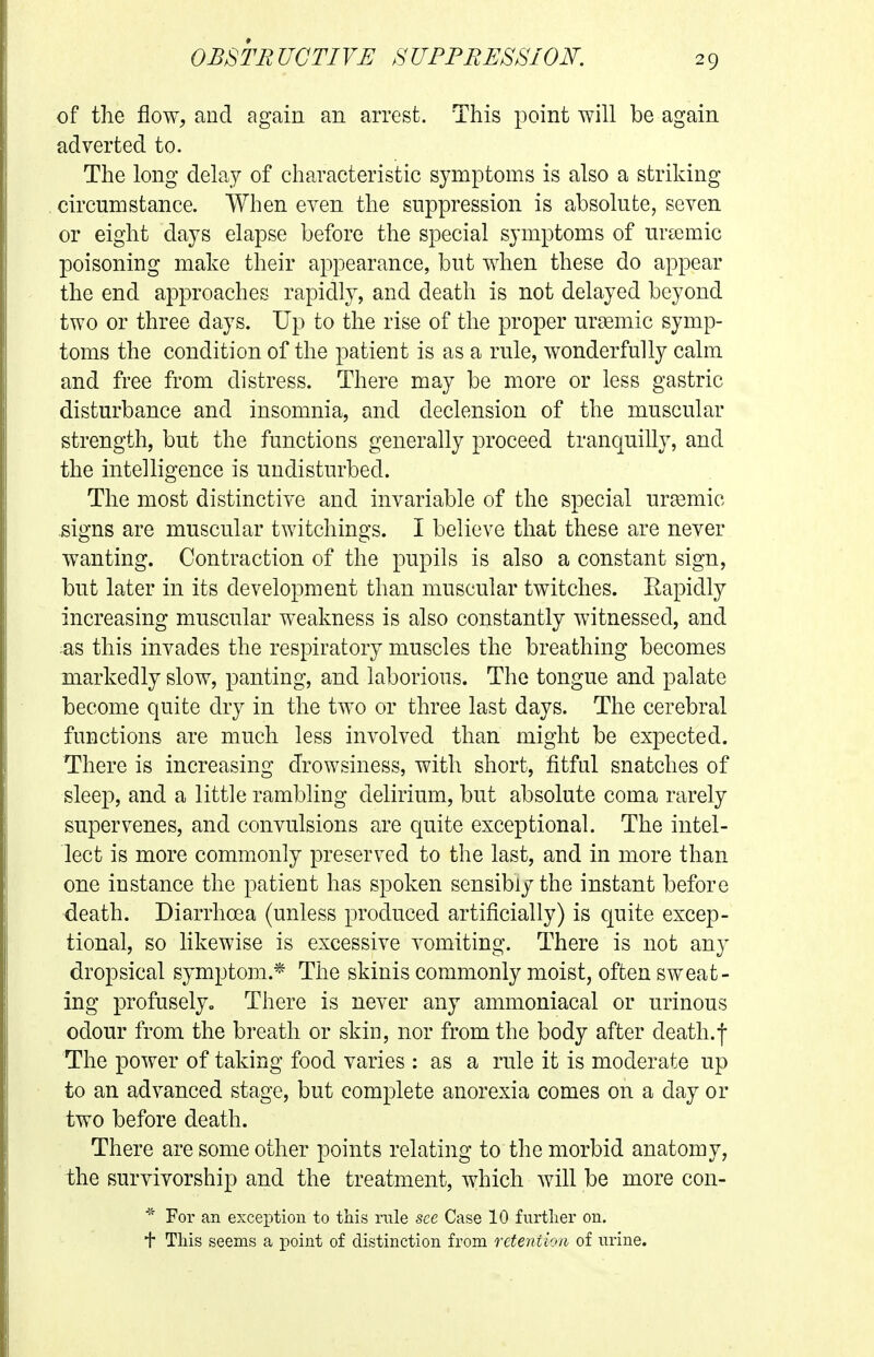 of the flow, and again an arrest. This point will be again adverted to. The long delay of characteristic symptoms is also a striking circumstance. When even the suppression is absolute, seven or eight days elapse before the special symptoms of urtemic poisoning make their appearance, but when these do appear the end approaches rapidly, and death is not delayed beyond two or three days. Up to the rise of the proper ur^emic symp- toms the condition of the patient is as a rule, wonderfully calm and free from distress. There may be more or less gastric disturbance and insomnia, and declension of the muscular strength, but the functions generally proceed tranquilly, and the intelligence is undisturbed. The most distinctive and invariable of the special urasmic signs are muscular twitchings. I believe that these are never wanting. Contraction of the pupils is also a constant sign, but later in its development than muscular twitches. Eapidly increasing muscular weakness is also constantly witnessed, and as this invades the respiratory muscles the breathing becomes markedly slow, panting, and laborious. The tongue and palate become quite dry in the two or three last days. The cerebral functions are much less involved than might be expected. There is increasing drowsiness, with short, fitful snatches of sleep, and a little rambling delirium, but absolute coma rarely supervenes, and convulsions are quite exceptional. The intel- lect is more commonly preserved to the last, and in more than one instance the patient has spoken sensibly the instant before death. Diarrhoea (unless produced artificially) is quite excep- tional, so likewise is excessive vomiting. There is not any dropsical symptom.* The skinis commonly moist, often sweat- ing profusely. There is never any ammoniacal or urinous odour from the breath or skin, nor from the body after death.f The power of taking food varies : as a rule it is moderate up to an advanced stage, but complete anorexia comes on a day or two before death. There are some other points relating to the morbid anatomy, the survivorship and the treatment, which will be more con- * For an exception to this rule see Case 10 furtlier on. + This seems a point of distinction from reteniioii of nrine.