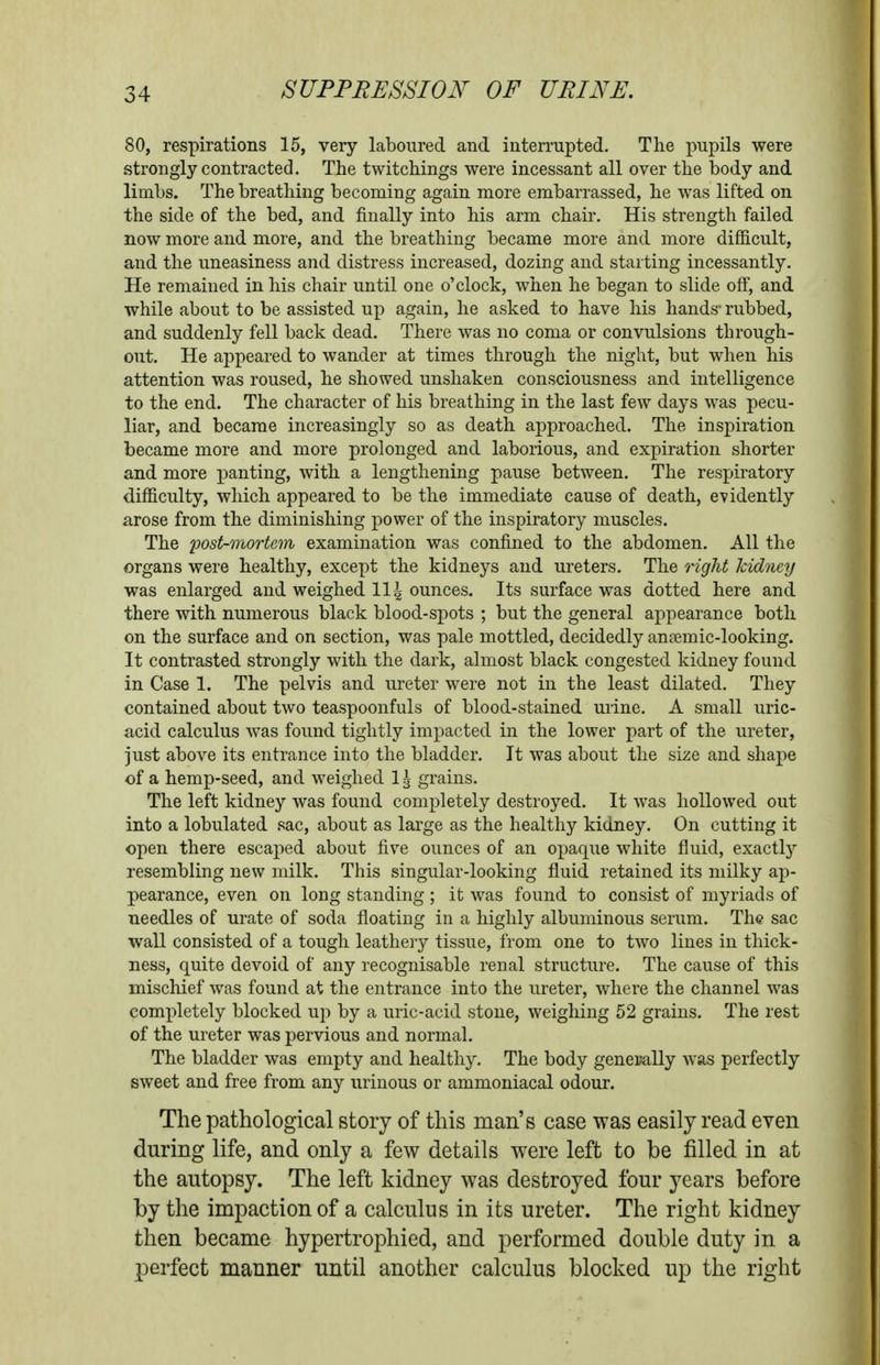 80, respirations 15, very laboured and interrupted. The pupils were strongly contracted. The twitchings were incessant all over the body and limbs. The breathing becoming again more embarrassed, he was lifted on the side of the bed, and finally into his arm chair. His strength failed now more and more, and the breathing became more and more difficult, and the uneasiness and distress increased, dozing and starting incessantly. He remained in his chair until one o'clock, when he began to slide off, and while about to be assisted up again, he asked to have his hands' rubbed, and suddenly fell back dead. There was no coma or convulsions through- out. He appeared to wander at times through the night, but when his attention was roused, he showed unshaken consciousness and intelligence to the end. The character of his breathing in the last few days was pecu- liar, and became increasingly so as death approached. The inspiration became more and more prolonged and laborious, and expiration shorter and more panting, with a lengthening pause between. The respiratory difficulty, which appeared to be the immediate cause of death, evidently arose from the diminishing power of the inspiratory muscles. The post-mortem examination was confined to the abdomen. All the organs were healthy, except the kidneys and ureters. The 7ight kidney was enlarged and weighed 114 ounces. Its surface was dotted here and there with numerous black blood-spots ; but the general appearance both on the surface and on section, was pale mottled, decidedly anjemic-looking. It contrasted strongly with the dark, almost black congested kidney found in Case 1. The pelvis and ureter were not in the least dilated. They contained about two teaspoonfuls of blood-stained urine. A small uric- acid calculus was found tightly impacted in the lower part of the ureter, just above its entrance into the bladder. It was about the size and shape of a hemp-seed, and weighed 1^ grains. The left kidney was found completely destroyed. It was hollowed out into a lobulated sac, about as large as the healthy kidney. On cutting it open there escaped about five ounces of an opaque white fluid, exactly resembling new milk. This singular-looking fluid retained its milky ap- pearance, even on long standing ; it was found to consist of myriads of needles of urate of soda floating in a highly albuminous serum. The sac wall consisted of a tough leathery tissue, from one to two lines in thick- ness, quite devoid of any recognisable renal structure. The cause of this mischief was found at the entrance into the ureter, where the channel was completely blocked up by a uric-acid stone, weighing 52 grains. The rest of the ureter was pervious and normal. The bladder was empty and healthy. The body generally was perfectly sweet and free from any urinous or ammoniacal odour. The pathological story of this man's case was easily read even during life, and only a few details were left to be filled in at the autopsy. The left kidney was destroyed four years before by the impaction of a calculus in its ureter. The right kidney then became hypertrophied, and performed double duty in a perfect manner until another calculus blocked up the right