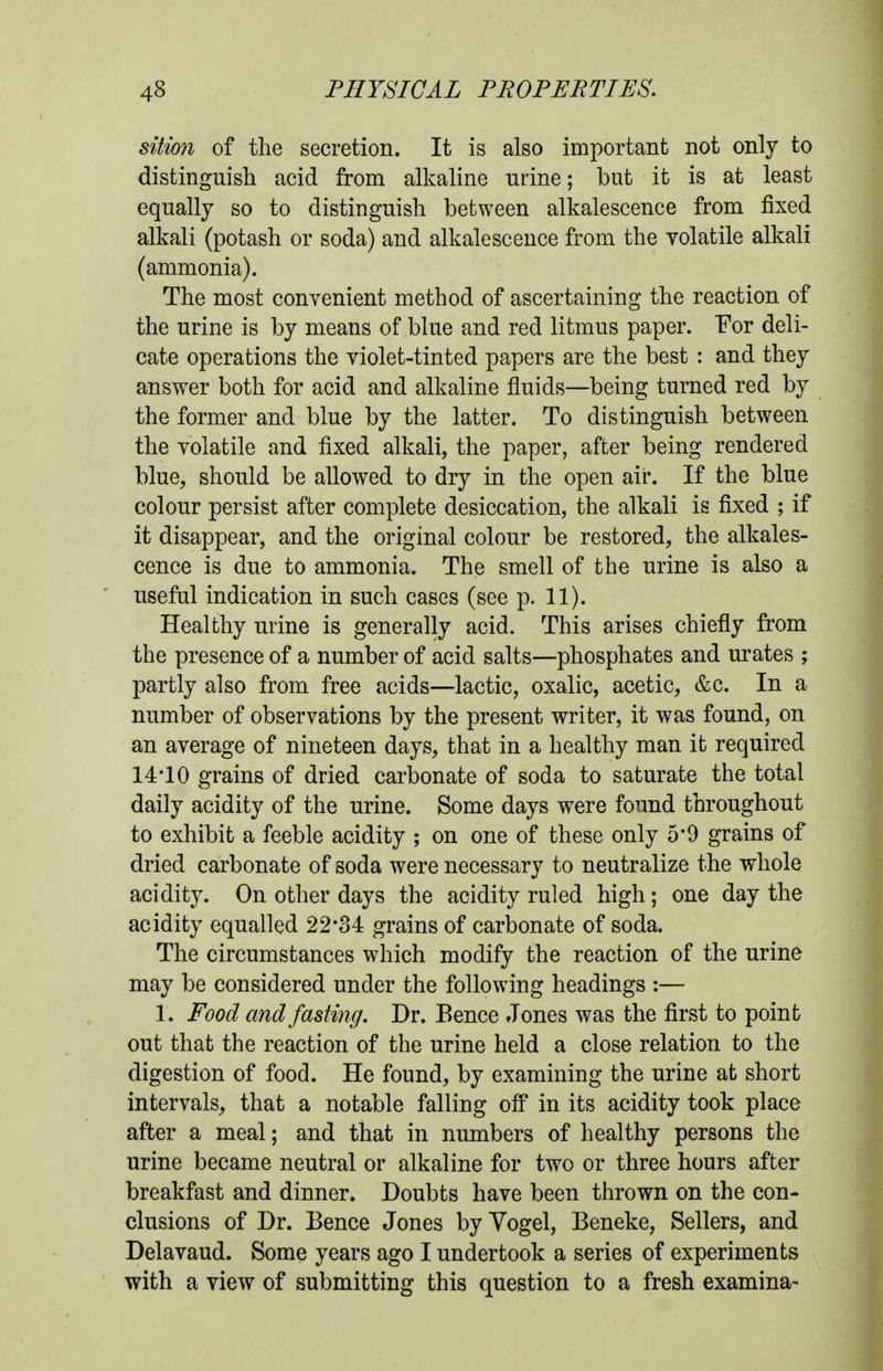 siiion of the secretion. It is also important not only to distinguish acid from alkaline urine; but it is at least equally so to distinguish between alkalescence from fixed alkali (potash or soda) and alkalescence from the volatile alkali (ammonia). The most convenient method of ascertaining the reaction of the urine is by means of blue and red litmus paper. For deli- cate operations the violet-tinted papers are the best : and they answer both for acid and alkaline fluids—being turned red by the former and blue by the latter. To distinguish between the volatile and fixed alkali, the paper, after being rendered blue, should be allowed to dry in the open air. If the blue colour persist after complete desiccation, the alkali is fixed ; if it disappear, and the original colour be restored, the alkales- cence is due to ammonia. The smell of the urine is also a useful indication in such cases (see p. 11). Healthy urine is generally acid. This arises chiefly from the presence of a number of acid salts—phosphates and urates ; partly also from free acids—lactic, oxalic, acetic, &c. In a number of observations by the present writer, it was found, on an average of nineteen days, that in a healthy man it required 14'10 grains of dried carbonate of soda to saturate the total daily acidity of the urine. Some days were found throughout to exhibit a feeble acidity ; on one of these only 5*9 grains of dried carbonate of soda were necessary to neutralize the whole acidity. On other days the acidity ruled high ; one day the acidity equalled 22-34 grains of carbonate of soda. The circumstances which modify the reaction of the urine may be considered under the following headings :— 1. Food and fasting. Dr. Eence Jones was the first to point out that the reaction of the urine held a close relation to the digestion of food. He found, by examining the urine at short intervals, that a notable falling ofi* in its acidity took place after a meal; and that in numbers of healthy persons the urine became neutral or alkaline for two or three hours after breakfast and dinner. Doubts have been thrown on the con- clusions of Dr. Bence Jones by Vogel, Beneke, Sellers, and Delavaud. Some years ago I undertook a series of experiments with a view of submitting this question to a fresh examina-