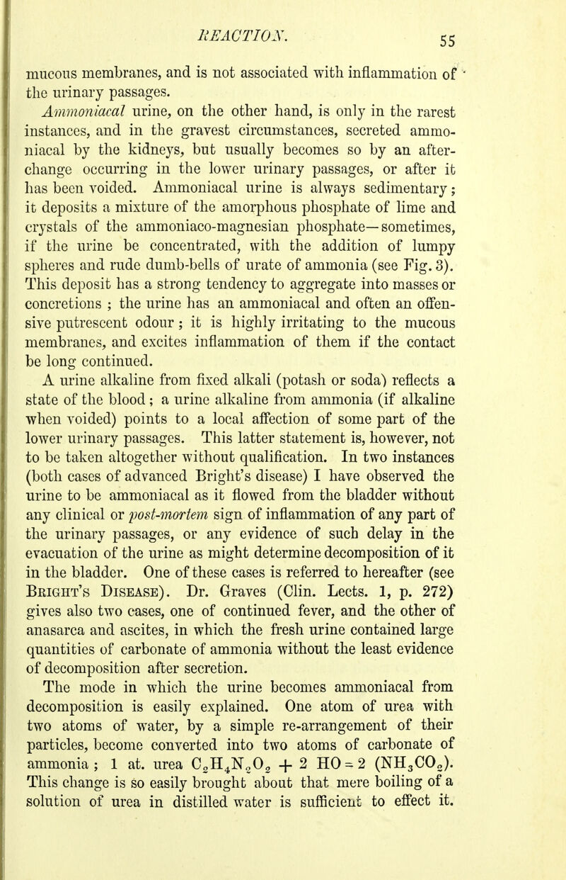 mucous membranes, and is not associated with inflammation of the urinary passages. Ammo7iiacal urine, on the other hand, is only in the rarest instances, and in the gravest circumstances, secreted ammo- niacal by the kidneys, but usually becomes so by an after- change occurring in the lower urinary passages, or after it has been voided. Ammoniacal urine is always sedimentary; it deposits a mixture of the amorphous phosphate of lime and crystals of the ammoniaco-magnesian phosphate—sometimes, if the urine be concentrated, with the addition of lumpy spheres and rude dumb-bells of urate of ammonia (see Fig. 3). This deposit has a strong tendency to aggregate into masses or concretions ; the urine has an ammoniacal and often an offen- sive putrescent odour; it is highly irritating to the mucous membranes, and excites inflammation of them if the contact be long continued. A urine alkaline from fixed alkali (potash or soda) reflects a state of the blood ; a urine alkaline from ammonia (if alkaline when voided) points to a local affection of some part of the lower urinary passages. This latter statement is, however, not to be taken altogether without qualification. In two instances (both cases of advanced Bright's disease) I have observed the urine to be ammoniacal as it flowed from the bladder without any clinical or post-mortem sign of inflammation of any part of the urinary passages, or any evidence of such delay in the evacuation of the urine as might determine decomposition of it in the bladder. One of these cases is referred to hereafter (see Bright's Disease). Dr. Graves (Clin. Lects. 1, p. 272) gives also two cases, one of continued fever, and the other of anasarca and ascites, in which the fresh urine contained large quantities of carbonate of ammonia without the least evidence of decomposition after secretion. The mode in which the urine becomes ammoniacal from decomposition is easily explained. One atom of urea with two atoms of water, by a simple re-arrangement of their particles, become converted into two atoms of carbonate of ammonia; 1 at. urea CgH^N^O^ 4-2 HO = 2 (NHgCOo). This change is so easily brought about that mere boiling of a solution of urea in distilled water is sufficient to effect it.