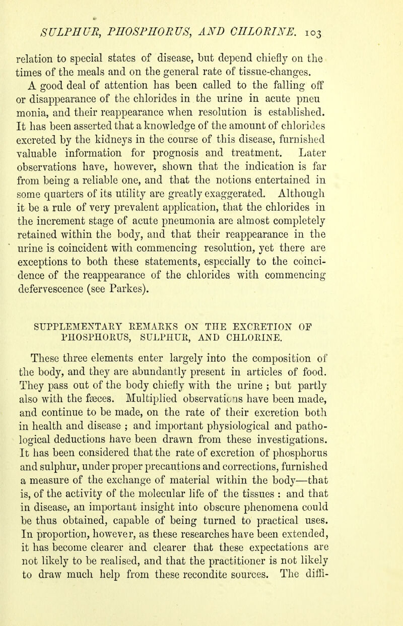 relation to special states of disease, but depend chiefly on the times of the meals and on the general rate of tissue-changes. A good deal of attention has been called to the falling off or disappearance of the chlorides in the urine in acute pneu monia, and their reappearance when resolution is established. It has been asserted that a knowledge of the amount of chlorides excreted by the kidneys in the course of this disease, furnished valuable information for prognosis and treatment. Later observations have, however, shown that the indication is far from being a reliable one, and that the notions entertained in some quarters of its utility are greatly exaggerated. Although it be a rule of very prevalent application, that the chlorides in the increment stage of acute pneumonia are almost completely retained within the body, and that their reappearance in the urine is coincident with commencing resolution, yet there are exceptions to both these statements, especially to the coinci- dence of the reappearance of the chlorides with commencing defervescence (see Parkes). SUPPLEMENTAEY REMARKS ON THE EXCRETION OF PHOSPHORUS, SULPHUR, AND CHLORINE. These three elements enter largely into the composition of the body, and they are abundantly present in articles of food. They pass out of the body chiefly with the urine ; but partly also with the f^ces. Multiplied observations have been made, and continue to be made, on the rate of their excretion both in health and disease ; and important physiological and patho- logical deductions have been drawn from these investigations. It has been considered that the rate of excretion of phosphorus and sulphur, under proper precautions and corrections, furnished a measure of the exchange of material within the body—that is, of the activity of the molecular life of the tissues : and that in disease, an important insight into obscure phenomena could be thus obtained, capable of being turned to practical uses. In proportion, however, as these researches have been extended, it has become clearer and clearer that these expectations are not likely to be realised, and that the practitioner is not likely to draw much help from these recondite sources. The diffi-