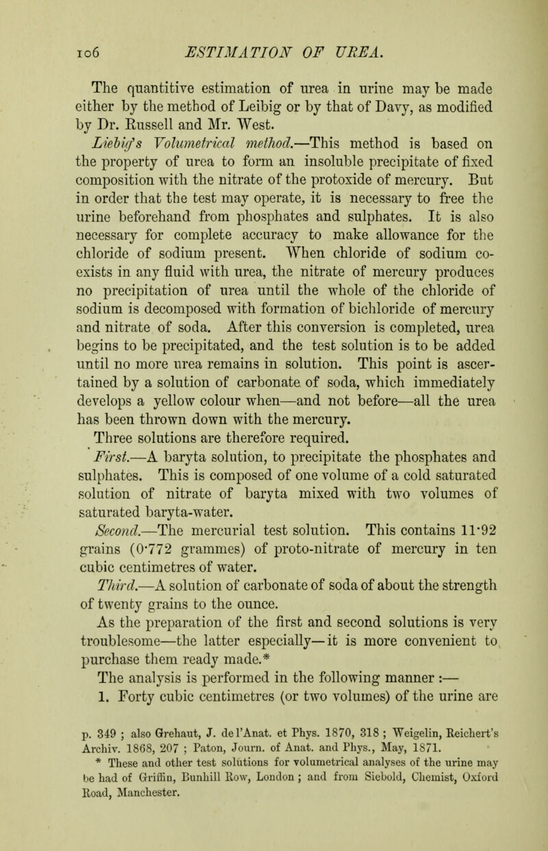 io6 ESTIMATION- OF UREA. The quantitive estimation of urea in urine may be made either by the method of Leibig or by that of Davy, as modified by Dr. Russell and Mr. West. LieVuJs Volumetrical method.—This method is based on the property of urea to form an insoluble precipitate of fixed composition with the nitrate of the protoxide of mercury. But in order that the test may operate, it is necessary to free the urine beforehand from phosphates and sulphates. It is also necessary for complete accuracy to make allowance for the chloride of sodium present. When chloride of sodium co- exists in any fluid with urea, the nitrate of mercury produces no precipitation of urea until the whole of the chloride of sodium is decomposed with formation of bicliloride of mercury and nitrate of soda. After this conversion is completed, urea begins to be precipitated, and the test solution is to be added until no more urea remains in solution. This point is ascer- tained by a solution of carbonate of soda, which immediately develops a yellow colour when—and not before—all the urea has been thrown down with the mercury. Three solutions are therefore required. First.—A baryta solution, to precipitate the phosphates and sulphates. This is composed of one volume of a cold saturated solution of nitrate of baryta mixed with two volumes of saturated baryta-water. Second.—The mercurial test solution. This contains 11*92 grains (0*772 grammes) of proto-nitrate of mercury in ten cubic centimetres of water. Third.—A solution of carbonate of soda of about the strength of twenty grains to the ounce. As the preparation of the first and second solutions is very troublesome—the latter especially—it is more convenient to purchase them ready made.* The analysis is performed in the following manner :— 1. Forty cubic centimetres (or two volumes) of the urine are p. 349 ; also Grehaut, J. del'Anat. et Phys. 1870, 318 ; Weigelin, Reicliert's Archiv, 1868, 207 ; Paton, Journ. of Anat. and Phys., May, 1871. * These and other test solutions for volumetrical analyses of the urine may be had of Griffin, Bunhill Row, London ; and from Siebold, Chemist, Oxford Road, Manchester.