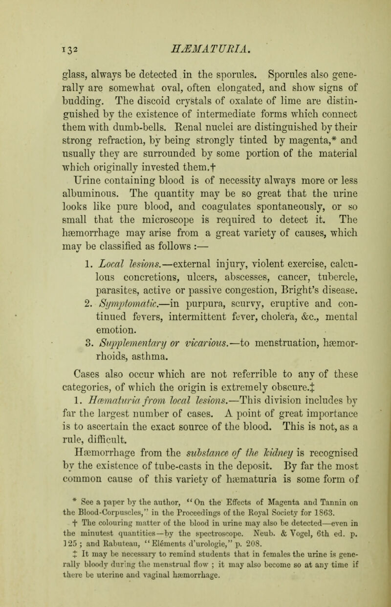 glass, always be detected in the sporiiles. Sporules also gene- rally are somewhat oval, often elongated, and show signs of budding. The discoid crystals of oxalate of lime are distin- guished by the existence of intermediate forms which connect them with dumb-bells. Eenal nuclei are distinguished by their strong refraction, by being strongly tinted by magenta,* and usually they are surrounded by some portion of the material which originally invested them.f Urine containing blood is of necessity always more or less albuminous. The quantity may be so great that the urine looks like pure blood, and coagulates spontaneously, or so small that the microscope is required to detect it. The haemorrhage may arise from a great variety of causes, which may be classified as follows :— 1. Local lesions.—external injury, violent exercise, calcu- lous concretions, ulcers, abscesses, cancer, tubercle, parasites, active or passive congestion, Bright's disease. 2. Symjjtomatic.—in purpura, scurvy, eruptive and con- tinued fevers, intermittent fever, cholera, &c., mental emotion. 3. Siq^plementary or vicarious.—to menstruation, hsemor- rhoids, asthma. Cases also occur which are not referrible to any of these categories, of which the origin is extremely obscure.J 1. HcBmatiiria from local lesions.—This division includes by far the largest number of cases. A point of great importance is to ascertain the exact source of the blood. This is not, as a rule, difficult. Haemorrhage from the siibsiance of tJie hidncy is recognised by the existence of tube-casts in the deposit. By far the most common cause of this variety of haematuria is some form of * See a paper hy the author,  On the Effects of Magenta and Tannin on the Blood-Corpuscles, in the Proceedings of the Royal Society for 1863. t The colouring matter of the blood in urine may also be detected—even in the minutest quantities—by the spectroscope. Neub. & Vogel, 6th ed. p. ]25; and Rabuteau,  Elements d'urologie, p. 208. :J: It may be necessary to remind students that in females the urine is gene- rally bloody during the menstrual flow ; it may also become so at any time if there be uterine and vaginal hemorrhage.