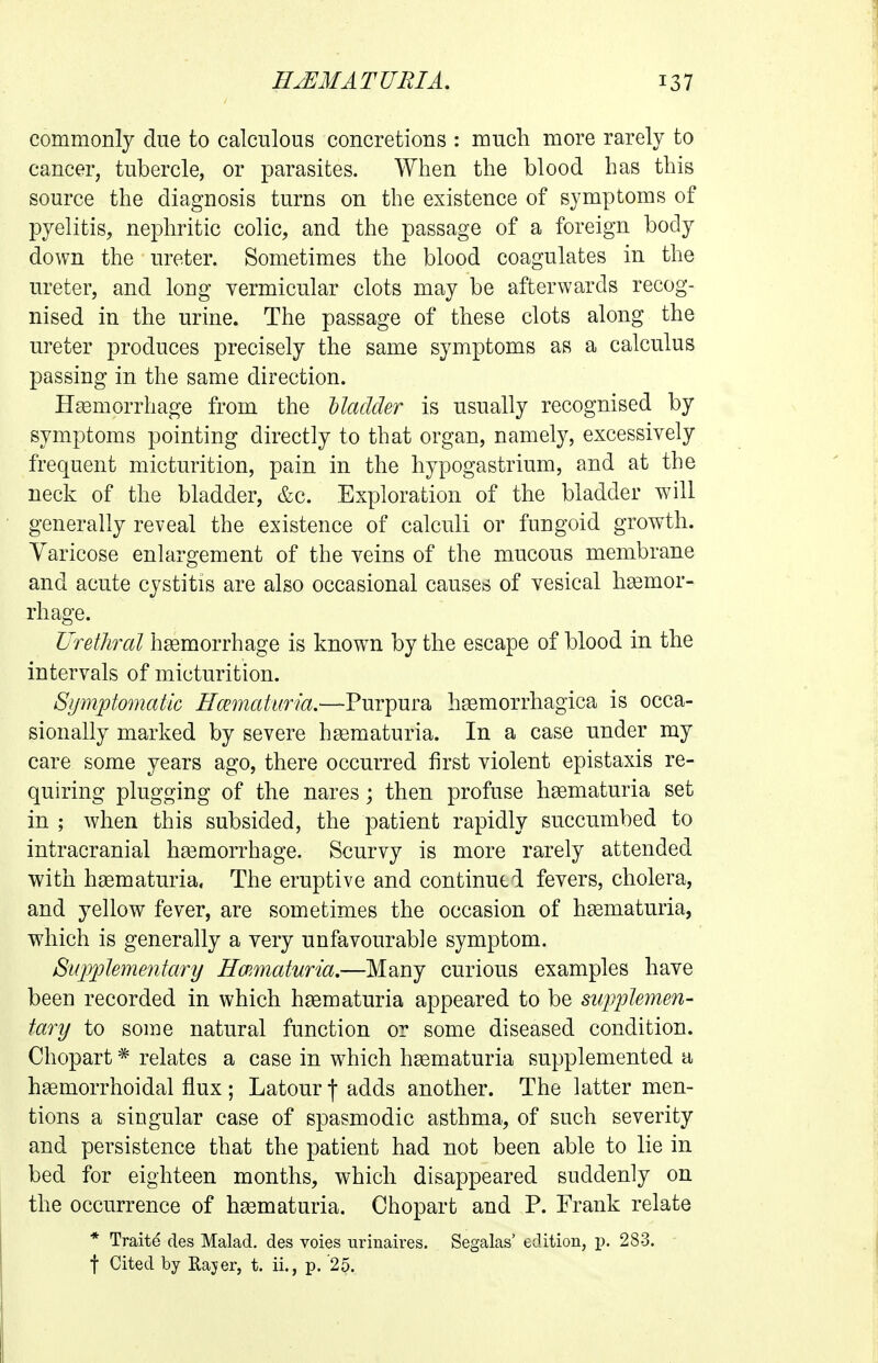 commonly due to calculous concretions : much more rarely to cancer, tubercle, or parasites. When the blood has this source the diagnosis turns on the existence of symptoms of pyelitis, nephritic colic, and the passage of a foreign body down the ureter. Sometimes the blood coagulates in the ureter, and long vermicular clots may be afterwards recog- nised in the urine. The passage of these clots along the ureter produces precisely the same symptoms as a calculus passing in the same direction. Hsemorrhage from the Madder is usually recognised by symptoms pointing directly to that organ, namely, excessively frequent micturition, pain in the hypogastrium, and at the neck of the bladder, &c. Exploration of the bladder will generally reveal the existence of calculi or fungoid growth. Varicose enlargement of the veins of the mucous membrane and acute cystitis are also occasional causes of vesical hemor- rhage. Urethral haemorrhage is known by the escape of blood in the intervals of micturition. Symptomatic Hcematima.—Purpura hsemorrhagica is occa- sionally marked by severe hgematuria. In a case under my care some years ago, there occurred first violent epistaxis re- quiring plugging of the nares; then profuse hsematuria set in ; when this subsided, the patient rapidly succumbed to intracranial ha3morrhage. Scurvy is more rarely attended with hgematuria. The eruptive and continued fevers, cholera, and yellow fever, are sometimes the occasion of hsematuria, which is generally a very unfavourable symptom. Supplementary Hematuria.—Many curious examples have been recorded in which hgematuria appeared to be supplemen- tary to some natural function or some diseased condition. Chopart * relates a case in which hgematuria supplemented a hsemorrhoidal flux; Latour j adds another. The latter men- tions a singular case of spasmodic asthma, of such severity and persistence that the patient had not been able to lie in bed for eighteen months, which disappeared suddenly on the occurrence of hgematuria. Chopart and P. Frank relate * Traite cles Malad. des voies urinaires. Segalas' edition, p. 283. t Cited by Rajer, t. ii., p. '25.