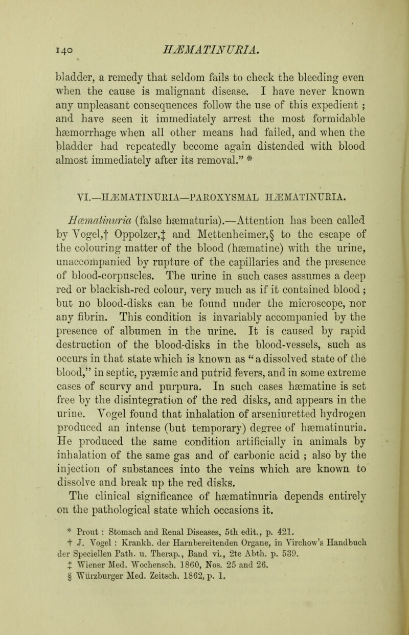 bladder, a remedy that seldom fails to check the bleeding even when the cause is malignant disease. I have never known any unpleasant consequences follow the use of this expedient ; and have seen it immediately arrest the most formidable haemorrhage when all other means had failed, and when the bladder had repeatedly become again distended with blood almost immediately after its removal. * VI.—HJEMATmUEIA—PAEOXYSMAL H^MATINUEIA. HccmatinKria (false hsematuria).—Attention has been called by Yogeljf Oppolzer,:]: and Mettenheimer,§ to the escape of the colouring matter of the blood (hsematiae) with the urine, unaccompanied by rupture of the capillaries and the presence of blood-corpuscles. The urine in such cases assumes a deep red or blackish-red colour, very much as if it contained blood; but no blood-disks can be found under the microscope, nor any fibrin. This condition is invariably accompanied by the presence of albumen in the urine. It is caused by rapid destruction of the blood-disks in the blood-vessels, such as occurs in that state which is known as a dissolved state of the blood, in septic, pygemic and putrid fevers, and in some extreme cases of scurvy and purpura. In such cases hsematine is set free by the disintegration of the red disks, and appears in the urine. Yogel found that inhalation of arseniuretted hydrogen produced an intense (but temporary) degree of haematinuria. He produced the same condition artificially in animals by inhalation of the same gas and of carbonic acid ; also by the injection of substances into the veins which are known to dissolve and break up the red disks. The clinical significance of hsematinuria depends entirely on the pathological state which occasions it. * Front : Stomacli and Renal Diseases, 5th edit., p. 421. f J. Vogel : Krankh. der Harnbereitenden Organe, in Virchow's Handlbuch dor Speciellen Path. u. Therap., Band vi., 2te Abth. p. 539. X Wiener Med. Wochensch. 1860, Nos. 25 and 26. § Wiirzburger Med. Zeitsch. 1862, p. 1.