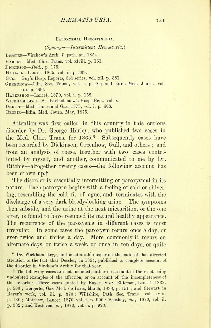 Paroxysmal H^matinuria. {Synonym—Intermittent HcBmaturia.) Dessler—Vircliow's Arch. f. path. an. 1854. Harley—Med.-Chir. Trans, vol. xlviii. p. 161. Dickinson—Ihid., p. 175. Hassall—Lancet, 1865, vol. ii. p. 369. Gull—Guy's Hosp. Reports, 3rd series, vol. xii. p. 381. Greenhow.—Clin, Soc. Trans., vol. i. p. 40 ; and Edin. Med. Journ., vol. xiii. p. 996. Habershon—Lancet, 1870, vol. i. p. 158. WiCKHAM Legg—St. Bartholomew's Hosp. Eep., vol. x. Druitt—Med. Times and Gaz. 1873, vol. i. p. 408. Begbie—Edin. Med. Journ. May, 1875. Attention was first called in this country to this curious disorder by Dr. George Harley, who published two cases in the Med. Chir. Trans, for 1865.* Subsequently cases have been recorded by Dickinson, Greenhow, Gull, and others ; and from an analysis of these, together with two cases contri- buted by myself, and another, communicated to me by Dr. Ritchie—altogether twenty cases—the following account has been drawn up.f The disorder is essentially intermitting or paroxysmal in its nature. Each paroxysm begins with a feeling of cold or shiver- ing, resembling the cold fit of ague, and terminates with the discharge of a very dark bloody-looking urine. The symptoms then subside, and the urine at the next micturition, or the one after, is found to have resumed its natural healthy appearance. The recurrence of the paroxysms in diflPerent cases is most irregular. In some cases the paroxysm recurs once a day, or eyen twice and thrice a day. More commonly it recurs on alternate days, or twice a week, or once in ten days, or quite * Dr. Wickham Legg, in his admirable paper on the subject, has directed attention to the fact that Dessler, in 1854, published a complete account of the disorder in Virchow's Archiv for that year. + The following cases are not included, either on account of their not being undoubted examples of the affection, or on account of the incompleteness of the reports :—Three cases quoted by Rayer, viz : Elliotson, Lancet, 1832, p. 500 ; Gergeres, Gaz. Med. de Paris, March, 1838, p. 151 ; and Stewart in Rayer's work, vol. iii. p. 370 : Wiltshire, Path. Soc. Trans., vol. xviii. p. 180 ; Matthew, Lancet, 1870, vol. i. p. 900 ; Southey, ih., 1870, voL ii. p. 332 ; and Kesteven, ih., 1870, vol. ii. p. 920.