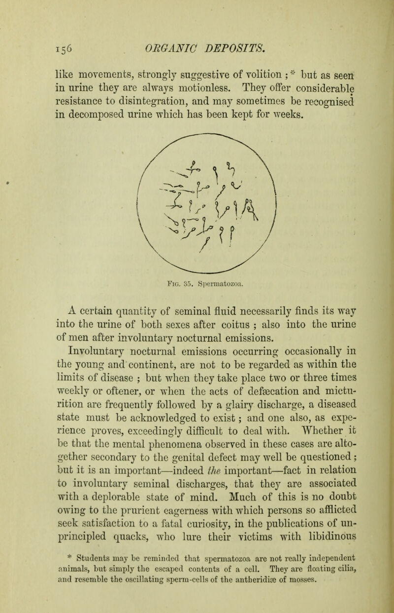 like movements, strongly suggestive of volition ;but as seen in urine they are always motionless. They offer considerable resistance to disintegration, and may sometimes be recognised in decomposed urine which has been kept for Aveeks. A certain quantity of seminal fluid necessarily finds its way into the urine of both sexes after coitus ; also into the urine of men after involuntary nocturnal emissions. Involuntary nocturnal emissions occurring occasionally in the young and continent, are not to be regarded as within the limits of disease ; but when they take place two or three times weekly or oftener, or when the acts of defascation and mictu- rition are frequently followed by a glairy discharge, a diseased state must be acknowledged to exist; and one also, as expe- rience proves, exceedingly difficult to deal with. Whether it be that the mental phenomena observed in these cases are alto- gether secondary to the genital defect may well be questioned; but it is an important—indeed the important—fact in relation to involuntary seminal discharges, that they are associated with a deplorable state of mind. Much of this is no doubt owing to the prurient eagerness with which persons so afflicted seek satisfaction to a fatal curiosity, in the publications of un- principled quacks, who lure their victims with libidinous * Students may be reminded that spermatozoa are not really independent animals, but simply the escaped contents of a cell. They are floating cilia, and resemble the oscillating sperm-cells of the antheridije of mosses. Fig. 35. Spermatozoa.