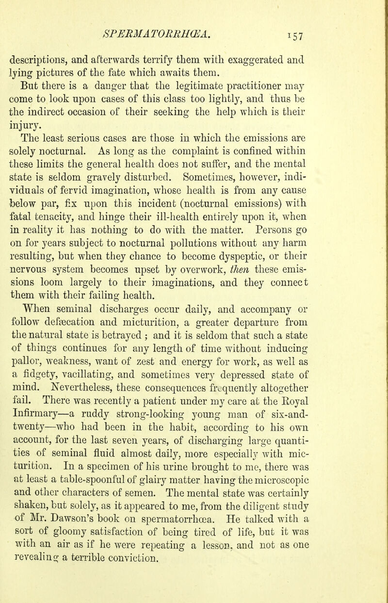 ^57 descriptions, and afterwards terrify them with exaggerated and lying pictures of the fate which awaits them. But there is a danger that the legitimate practitioner may come to look upon cases of this class too lightly, and thus be the indirect occasion of their seeking the help which is their injury. The least serious cases are those in which the emissions are solely nocturnal. As long as the complaint is confined within these limits the general health does not suffer, and the mental state is seldom gravely disturbed. Sometimes, howeyer, indi- viduals of fervid imagination, whose health is from any cause below par, fix upon this incident (nocturnal emissions) with fatal tenacity, and hinge their ill-health entirely upon it, when in reality it has nothing to do with the matter. Persons go on for years subject to nocturnal pollutions without any harm resulting, but when they chance to become dyspeptic, or their nervous system becomes upset by overwork, then these emis- sions loom largely to their imaginations, and they connect them with their failing health. When seminal discharges occur daily, and accompany or follow defjecation and micturition, a greater departure from the natural state is betrayed ; and it is seldom that such a state of things continues for any length of time without inducing pallor, weakness, want of zest and energy for work, as well as a fidgety, vacillating, and sometimes very depressed state of mind. Nevertheless, these consequences frequently altogether fail. There was recently a patient under my care at the Royal Infirmary—a ruddy strong-looking young man of six-and- twenty—who had been in the habit, according to his own account, for the last seven years, of discharging large quanti- ties of seminal fluid almost daily, more especially with mic- turition. In a specimen of his urine brought to me, there was at least a table-spoonful of glairy matter having the microscopic and other characters of semen. The mental state w^as certainly shaken, but solely, as it appeared to me, from the diligent study of Mr. Dawson's book on spermatorrhoea. He talked with a sort of gloomy satisfaction of being tired of life, but it was with an air as if he were repeating a lesson, and not as one revealino^ a terrible conviction.