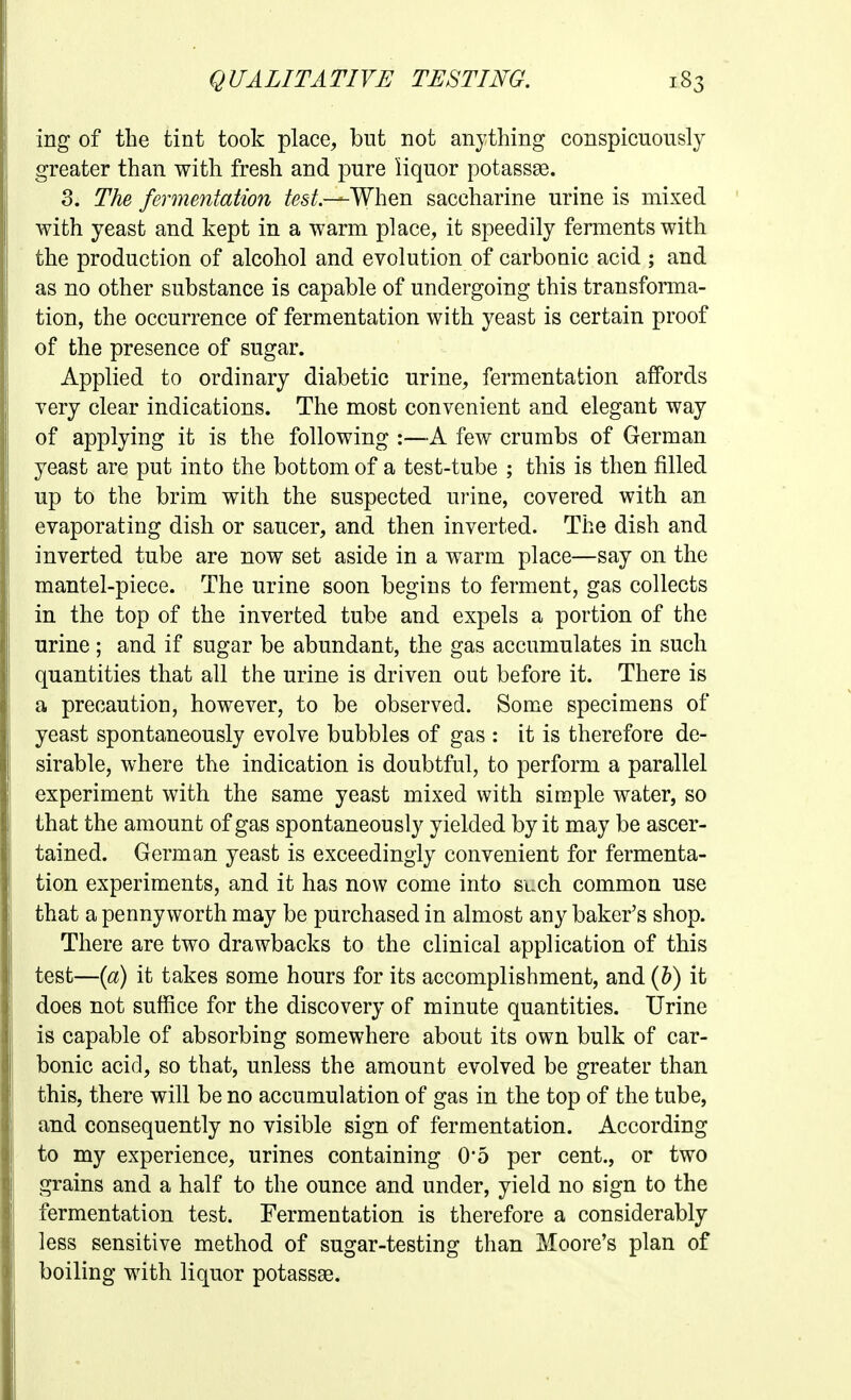 ing of the tint took place, but not anything conspicuously greater than with fresh and pure liquor potassse. 3. The fermentation /es^.—When saccharine urine is mixed with yeast and kept in a warm place, it speedily ferments with the production of alcohol and evolution of carbonic acid ; and as no other substance is capable of undergoing this transforma- tion, the occurrence of fermentation with yeast is certain proof of the presence of sugar. Applied to ordinary diabetic urine, fermentation affords Yery clear indications. The most convenient and elegant way of applying it is the following :—A few crumbs of German yeast are put into the bottom of a test-tube ; this is then filled up to the brim with the suspected urine, covered with an evaporating dish or saucer, and then inverted. The dish and inverted tube are now set aside in a warm place—say on the mantel-piece. The urine soon begins to ferment, gas collects in the top of the inverted tube and expels a portion of the urine; and if sugar be abundant, the gas accumulates in such quantities that all the urine is driven out before it. There is a precaution, however, to be observed. Some specimens of yeast spontaneously evolve bubbles of gas : it is therefore de- sirable, where the indication is doubtful, to perform a parallel experiment with the same yeast mixed with simple water, so that the amount of gas spontaneously yielded by it may be ascer- tained. German yeast is exceedingly convenient for fermenta- tion experiments, and it has now come into such common use that a pennyworth may be purchased in almost any baker's shop. There are two drawbacks to the clinical application of this test—{a) it takes some hours for its accomplishment, and {h) it does not suffice for the discovery of minute quantities. Urine is capable of absorbing somewhere about its own bulk of car- bonic acid, so that, unless the amount evolved be greater than this, there will be no accumulation of gas in the top of the tube, and consequently no visible sign of fermentation. According to my experience, urines containing 0*5 per cent., or two grains and a half to the ounce and under, yield no sign to the fermentation test. Fermentation is therefore a considerably less sensitive method of sugar-testing than Moore's plan of boiling with liquor potassas.