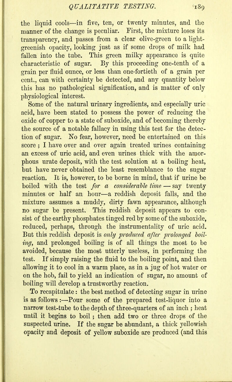 the liquid cools—in five, ten, or twenty minutes, and the manner of the change is peculiar. First, the mixture loses its transparency, and passes from a clear olive-green to a light- greenish opacity, looking just as if some drops of milk had fallen into the tube. This green milky appearance is quite characteristic of sugar. By this proceeding one-tenth of a grain per fluid ounce, or less than one-fortieth of a grain per cent., can with certainty be detected, and any quantity below this has no pathological signification, and is matter of only physiological interest. Some of the natural urinary ingredients, and especially uric acid, have been stated to possess the power of reducing the oxide of copper to a state of suboxide, and of becoming thereby the source of a notable fallacy in using this test for the detec- tion of sugar. No fear, however, need be entertained on this score ; I have over and over again treated urines containing an excess of uric acid, and even urines thick with the amor- phous urate deposit, with the test solution at a boiling heat, but have never obtained the least resemblance to the sugar reaction. It is, however, to be borne in mind, that if urine be boiled with the test for a considerable time — say twenty minutes or half an hour—a reddish deposit falls, and the mixture assumes a muddy, dirty fawn appearance, although no sugar be present. This reddish deposit appears to con- sist of the earthy phosphates tinged red by some of the suboxide, reduced, perhaps, through the instrumentality of uric acid. But this reddish deposit is only produced after prolonged toil- ing, and prolonged boiling is of all things the most to be avoided, because the most utterly useless, in performing the test. If simply raising the fluid to the boiling point, and then allowing it to cool in a warm place, as in a jug of hot water or on the hob, fail to yield an indication of sugar, no amount of boiling will develop a trustworthy reaction. To recapitulate: the best method of detecting sugar in urine is as follows:—Pour some of the prepared test-liquor into a narrow test-tube to the depth of thiee-quarters of an inch ; heat until it begins to boil ; then add two or three drops of the suspected urine. If the sugar be abundant, a thick yellowish opacity and deposit of yellow suboxide are produced (and this