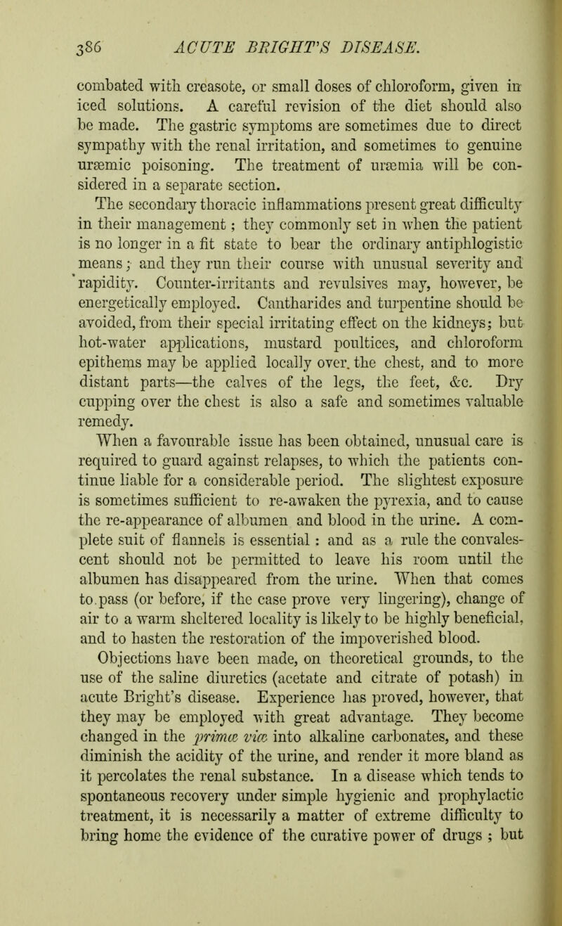 combated with creasote, or small doses of chloroform, given in iced solutions. A careful reyision of the diet should also be made. The gastric symptoms are sometimes due to direct sympathy with the renal irritation, and sometimes to genuine ursemic poisoning. The treatment of uraemia will be con- sidered in a separate section. The secondary thoracic inflammations present great difficulty in their management; they commonly set in when the patient is no longer in a fit state to bear the ordinary antiphlogistic means; and they run their course with unusual severity and 'rapidity. Counter-irritants and revulsives may, however, be energetically employed. Cantharides and tui'pentine should be avoided, from their special irritating effect on the kidneys; but hot-water applications, mustard poultices, and chloroform epithems may be applied locally over, the chest, and to more distant parts—the calves of the legs, the feet, &c. Dry cupping over the chest is also a safe and sometimes valuable remedy. When a favourable issue has been obtained, unusual care is required to guard against relapses, to which the patients con- tinue liable for a considerable period. The slightest exposure is sometimes sufficient to re-awaken the pyrexia, and to cause the re-appearance of albumen and blood in the urine. A com- plete suit of flannels is essential: and as a rule the convales- cent should not be permitted to leave his room until the albumen has disappeared from the urine. When that comes to. pass (or before, if the case prove very lingering), change of air to a warm sheltered locality is likely to be highly beneficial, and to hasten the restoration of the impoverished blood. Objections have been made, on theoretical grounds, to the use of the saline diuretics (acetate and citrate of potash) in acute Bright's disease. Experience has proved, however, that they may be employed with great advantage. They become changed in the primtc vm into alkaline carbonates, and these diminish the acidity of the urine, and render it more bland as it percolates the renal substance. In a disease which tends to spontaneous recovery under simple hygienic and prophylactic treatment, it is necessarily a matter of extreme difficulty to bring home the evidence of the curative power of drugs ; but