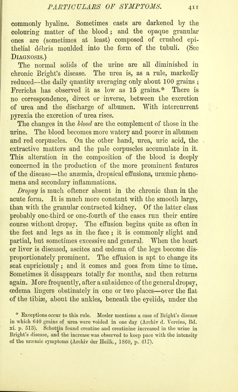 €ommonly hyaline. Sometimes casts are darkened by the colouring matter of the blood; and the opaque granular ones are (sometimes at least) composed of crushed epi- thelial debris moulded into the form of the tubuH. (See Diagnosis.) The normal solids of the urine are all diminished in chronic Bright's disease. The urea is, as a rule, markedly reduced—the daily quantity averaging only about 100 grains ; Frerichs has observed it as low as 15 grains.^ There is no correspondence, direct or inverse, between the excretion of urea and the discharge of albumen. With intercurrent pyrexia the excretion of urea rises. The changes in the dlood are the complement of those in the urine. The blood becomes more watery and poorer in albumen and red corpuscles. On the other hand, urea, uric acid, the extractive matters and the pale corpuscles accumulate in it. This alteration in the composition of the blood is deeply concerned in the production of the more prominent features of the disease—the angemia, dropsical effusions, ursemic pheno- mena and secondary inflammations. Dropsy is much oftener absent in the chronic than in the acute form. It is much more constant with the smooth large, than with the granular contracted kidney. Of the latter class probably one-third or one-fourth of the cases run their entire course without dropsy. The effusion begins quite as often in the feet and legs as in the face ; it is commonly slight and partial, but sometimes excessive and general When the heart or liver is diseased, ascites and oedema of the legs become dis- proportionately prominent. The effusion is apt to change its seat capriciously ; and it comes and goes from time to time. Sometimes it disappears totally for months, and then returns again. More frequently, after a subsidence of the general dropsy, oedema lingers obstinately in one or two places—over the flat of the tibiae, about the ankles, beneath the eyelids, under the * Exceptions occur to this rule. Mosler mentions a case of Bright's disease in which 640 grains of urea were voided in one day (Archiv d. Vereins, Bd. xi. p. 513). Schottin found creatine and creatinine increased in the urine in Bright's disease, and the increase was observed to keep pace with the intensity of the urtemic symptoms (Archiv der Heilk., 1860, p. 417).