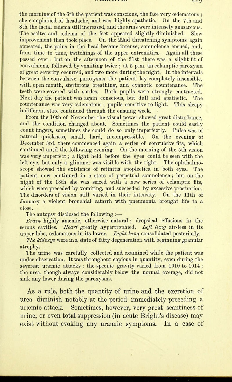 the morning of the 6th the patient was conscious, the face very oedematous ; she complained of headache, and was highly apathetic. On the 7th and 8th the facial oedema still increased, and the arms were intensely anasarcous. The ascites and cedema of the feet appeared slightly diminished. Slow improvement then took place. On the 22nd threatening symptoms again appeared, the pains in the head became intense, somnolence ensued, and, from time to time, twitchings of the upper extremities. Again all these passed over : but on the afternoon of the 31st there was a slight fit of convulsions, followed by vomiting twice ; at 5 p.m. an eclamptic paroxysm of great severity occurred, and two more during the night. In the intervals between the convulsive paroxysms the patient lay completely insensible, with open mouth, stertorous breathing, and cyanotic countenance. The teeth were covered with sordes. Both pupils were strongly contracted. Next day the patient was again conscious, but dull and apathetic. The countenance was very oedematous ; pupils sensitive to light. This sleepy indifferent state continued through the ensuing week. From the 10th of November the visual power showed great disturbance, and the condition changed about. Sometimes the patient could easily count fingers, sometimes she could do so only imperfectly. Pulse was of natural quickness, small, hard, incompressible. On the evening of December 3rd, there commenced again a series of convulsive fits, which continued until the following evening. On the morning of the 5th vision was very imperfect ; a light held before the eyes could be seen with the left eye, but only a glimmer was visible with the right. The ophthalmo- scope showed the existence of retinitis apoplectica in both eyes. The patient now continued in a state of perpetual somnolence ; but on the night of the 18th she was seized with a new series of eclamptic fits, which were preceded by vomiting, and succeeded by excessive prostration. The disorders of vision still varied in their intensity. On the 11th of January a violent bronchial catarrh with pneumonia brought life to a close. The autopsy disclosed the following :— Brain highly anajmic, otherwise natural ; dropsical effusions in the serous cavities. Heart greatly hypertrophied. Left lung air-less in its upper lobe, oedematous in its lower. Right lung consolidated posteriorly. The kidneys were in a state of fatty degeneratioi- with beginning granular atrophy. The urine was carefully collected and examined while the patient was under observation. It was throughout copious in quantity, even during the severest ursemic attacks ; the specific gravity varied from 1010 to 1014 ; the urea, though always considerably below the normal average, did not sink any lower during the paroxysm.^. As a rule, both the quantity of urine and the excretion of urea diminish notably at the period immediately preceding a ursemic attack. Sometimes, however, very great scantiness of urine, or even total suppression (in acute Bright's disease) may exist without evoking any ursemic symptoms. In a case of