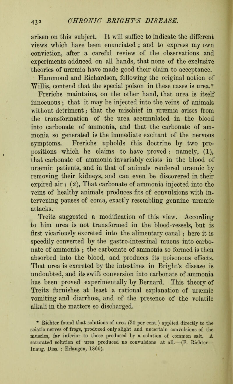 arisen on this subject. It will suffice to indicate the different views which have been enunciated ; and to express my own conviction, after a careful review of the observations and experiments adduced on all hands, that none of the exclusive theories of ursemia have made good their claim to acceptance. Hammond and Richardson, following the original notion of Willis, contend that the special poison in these cases is urea.* Frerichs maintains, on the other hand, that urea is itself innocuous ; that it may be injected into the veins of animals without detriment; that the mischief in ur£emia arises from the transformation of the urea accumulated in the blood into carbonate of ammonia, and that the carbonate of am- monia so generated is the immediate excitant of the nervous symptoms. Frerichs upholds this doctrine by two pro- positions which he claims to have proved: namely, (1), that carbonate of ammonia invariably exists in the blood of ursemic patients, and in that of animals rendered ursemic by removing their kidneys, and can even be discovered in their expired air ; (2), That carbonate of ammonia injected into the veins of healthy animals produces fits of convulsions with in- tervening pauses of coma, exactly resembling genuine urasmic attacks. Treitz suggested a modification of this view. According to him urea is not transformed in the blood-vessels, but is first vicariously excreted into the alimentary canal ; here it is speedily converted by the gastro-intestinal mucus into carbo- nate of ammonia ; the carbonate of ammonia so formed is then absorbed into the blood, and produces its poisonous effects. That urea is excreted by the intestines in Bright's disease is undoubted, and its swift conversion into carbonate of ammonia has been proved experimentally by Bernard. This theory of Treitz furnishes at least a rational explanation of urajmic vomiting and diarrhoea, and of the presence of the volatile alkali in the matters so discharged. * Richter found that solutions of urea (30 per cent.) applied directly to the sciatic nerves of frogs, produced only slight and uncertain convulsions of the muscles, far inferior to those produced by a solution of common salt. A saturated solution of urea produced no convulsions at all.—(F. Richter— Inaug. Diss. : Erlangen, 1860).