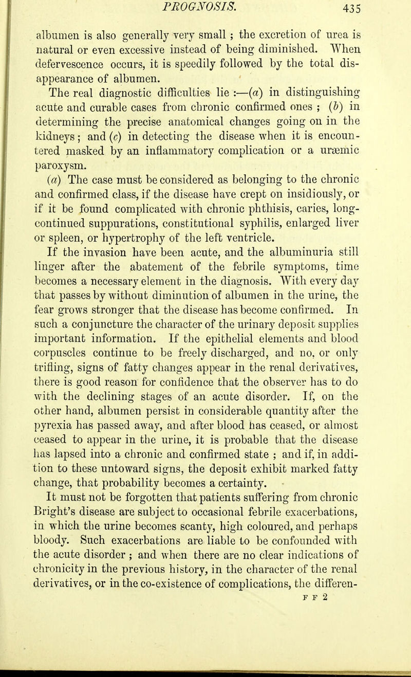 albumen is also generally very small ; the excretion of nrea is natural or even excessive instead of being diminished. When defervescence occurs, it is speedily followed by the total dis- appearance of albumen. The real diagnostic difficulties lie :—{a) in distinguishing acute and curable cases from chronic confirmed ones ; (&) in determining the precise anatomical changes going on in the kidneys; and {c) in detecting the disease when it is encoun- tered masked by an inflammatory complication or a uragmic paroxysm. (a) The case must be considered as belonging to the chronic and confirmed class, if the disease have crept on insidiously, or if it be found complicated with chronic phthisis, caries, long- continued suppurations, constitutional syphilis, enlarged liver or spleen, or hypertrophy of the left ventricle. If the invasion have been acute, and the albuminuria still linger after the abatement of the febrile symptoms, time becomes a necessary element in the diagnosis. With every day that passes by without diminution of albumen in the urine, the fear grows stronger that the disease has become confirmed. In such a conjuncture the character of the urinary deposit supplies important information. If the epithelial elements and blood corpuscles continue to be freely discharged, and no, or only trifling, signs of fatty changes appear in the renal derivatives, there is good reason for confidence that the observer has to do with the declining stages of an acute disorder. If, on the other hand, albumen persist in considerable quantity after the pyrexia has passed away, and after blood has ceased, or almost ceased to appear in the urine, it is probable that the disease has lapsed into a chronic and confirmed state ; and if, in addi- tion to these untoward signs, the deposit exhibit marked fatty change, that probability becomes a certainty. It must not be forgotten that patients suff'ering from chronic Bright's disease are subject to occasional febrile exacerbations, in which the urine becomes scanty, high coloured, and perhaps bloody. Such exacerbations are liable to be confounded with the acute disorder ; and when there are no clear indications of chronicity in the previous history, in the character of the renal derivatives, or in the co-existence of complications, the differen- F F 2