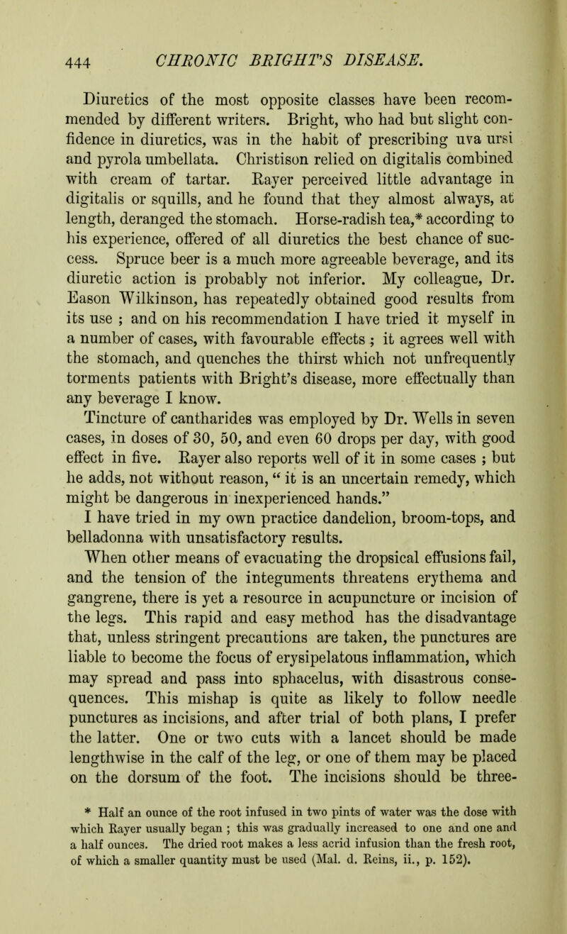 Diuretics of the most opposite classes have been recom- mended by different writers. Bright, who had but slight con- fidence in diuretics, was in the habit of prescribing uva ursi and pyrola umbellata. Christison relied on digitalis combined with cream of tartar. Rayer perceived little advantage in digitalis or squills, and he found that they almost always, at length, deranged the stomach. Horse-radish tea,* according to his experience, offered of all diuretics the best chance of suc- cess. Spruce beer is a much more agreeable beverage, and its diuretic action is probably not inferior. My colleague, Dr. Eason Wilkinson, has repeatedly obtained good results from its use ; and on his recommendation I have tried it myself in a number of cases, with favourable effects ; it agrees well with the stomach, and quenches the thirst which not unfrequently torments patients with Bright's disease, more effectually than any beverage I know. Tincture of cantharides was employed by Dr. Wells in seven cases, in doses of 30, 50, and even 60 drops per day, with good effect in five. Rayer also reports well of it in some cases ; but he adds, not without reason,  it is an uncertain remedy, which might be dangerous in inexperienced hands. I have tried in my own practice dandelion, broom-tops, and belladonna with unsatisfactory results. When other means of evacuating the dropsical effusions fail, and the tension of the integuments threatens erythema and gangrene, there is yet a resource in acupuncture or incision of the legs. This rapid and easy method has the disadvantage that, unless stringent precautions are taken, the punctures are liable to become the focus of erysipelatous inflammation, which may spread and pass into sphacelus, with disastrous conse- quences. This mishap is quite as likely to follow needle punctures as incisions, and after trial of both plans, I prefer the latter. One or two cuts with a lancet should be made lengthwise in the calf of the leg, or one of them may be placed on the dorsum of the foot. The incisions should be three- * Half an ounce of the root infused in two pints of water was the dose with which Rayer usually began ; this was gradually increased to one and one and a half ounces. The dried root makes a less acrid infusion than the fresh root, of which a smaller quantity must be used (Mai. d. Reins, ii., p. 152).