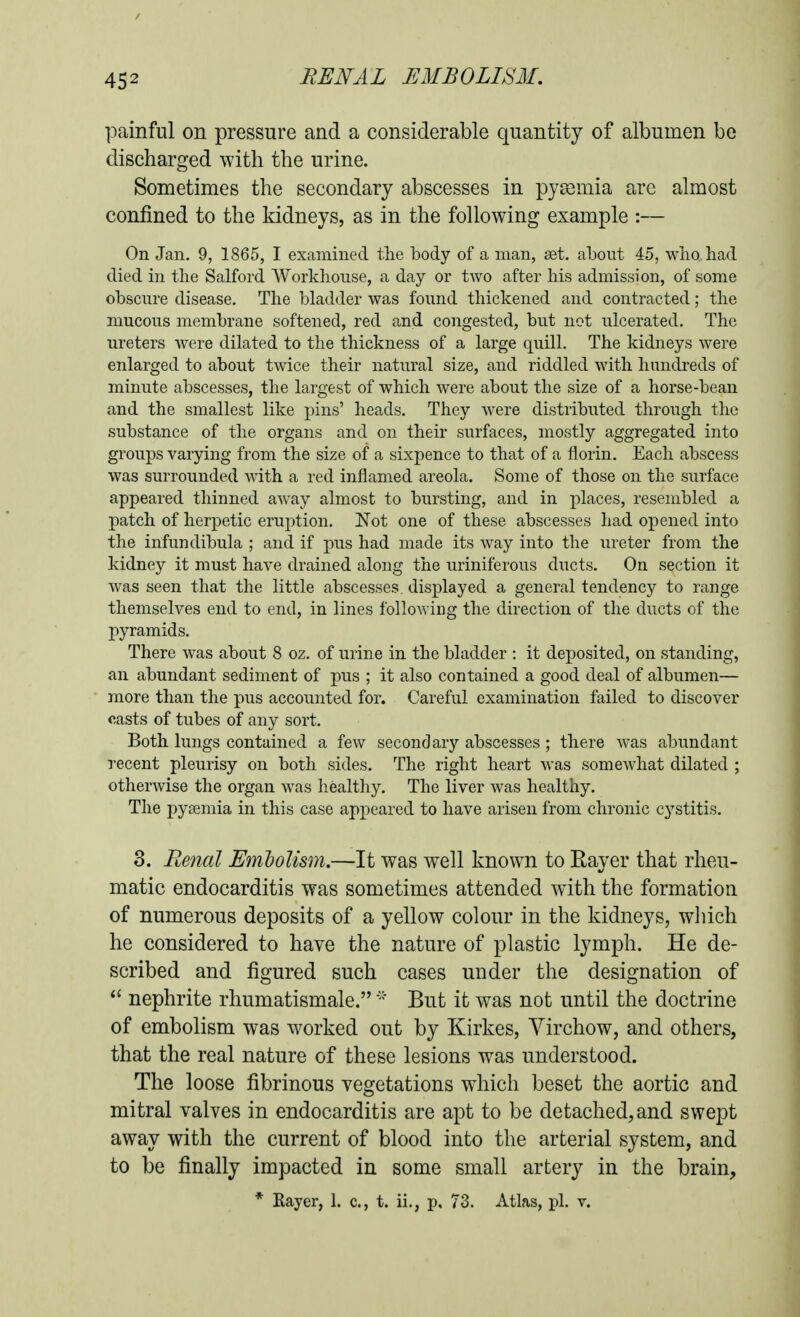 painful on pressure and a considerable quantity of albumen be discharged with the urine. Sometimes the secondary abscesses in pyaemia arc almost confined to the kidneys, as in the following example :— On Jan. 9, 1865, I examined the body of a man, set. about 45, who had died in the Salford Workhouse, a day or two after his admission, of some obscure disease. The bladder was found thickened and contracted; the mucous membrane softened, red and congested, but not ulcerated. The ureters were dilated to the thickness of a large quill. The kidneys were enlarged to about twice their natural size, and riddled with hundreds of minute abscesses, the largest of which were about the size of a horse-bean and the smallest like i)ins' heads. They were distributed through the substance of the organs and on their surfaces, mostly aggregated into groups varying from the size of a sixpence to that of a florin. Each abscess was surrounded with a red inflamed areola. Some of those on the surface appeared thinned away almost to bursting, and in places, resembled a patch of herpetic eruption. Not one of these abscesses had opened into the infundibula ; and if pus had made its way into the ureter from the kidney it must have drained along the uriniferous ducts. On section it was seen that the little abscesses displayed a general tendency to range themselves end to end, in lines followiug the direction of the ducts of the pyramids. There was about 8 oz. of urine in the bladder : it deposited, on standing, an abundant sediment of pus ; it also contained a good deal of albumen— more than the pus accounted for. Careful examination failed to discover casts of tubes of any sort. Both lungs contained a few secondary abscesses; there Avas abundant recent pleurisy on both sides. The right heart was somewhat dilated ; otherAvise the organ was healthy. The liver was healthy. The pyaemia in this case appeared to have arisen from chronic cystitis. 3. Renal Embolism.—It was well known to Rayer that rheu- matic endocarditis was sometimes attended with the formation of numerous deposits of a yellow colour in the kidneys, wliich he considered to haye the nature of plastic lymph. He de- scribed and figured such cases under the designation of nephrite rhumatismale.But it was not until the doctrine of embolism was worked out by Kirkes, Virchow, and others, that the real nature of these lesions was understood. The loose fibrinous vegetations which beset the aortic and mitral valves in endocarditis are apt to be detached, and swept away with the current of blood into the arterial system, and to be finally impacted in some small artery in the brain, * Rayer, 1. c, t. ii., p, 73. Atlas, pi. v.