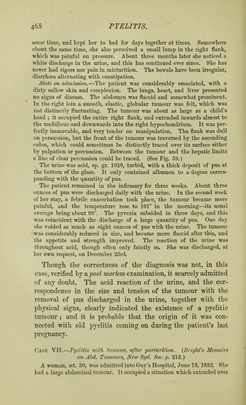 some time, and kept her to bed for days together at times. Somewhere about the same time, she also perceived a small lump in the right flank, which was painful on pressure. About three months later she noticed a white discharge in the urine, and this has continued ever since. She has never had rigors nor pain in micturition. The bowels have been irregular, diarrhoea alternating with constipation. State on admission.—The patient was considerably emaciated, with a dirty sallow skin and complexion. The lungs, heart, and liver presented no signs of disease. The abdomen was flaccid and somewhat prominent. In the right loin a smooth, elastic, globular tumour was felt, which was not distinctly fluctuating. The tumour was about as large as a child's head ; it occupied the entire right flank, and extended inwards almost to the umbilicus and downwards into the right hjrpochondrium. It was per- fectly immovable, and very tender on manipulation. The flank was dull on pereussion, but the front of the tumour was traversed by the ascending colon, which could sometimes be distinctly traced over its surface either by palpation or percussion. Between the tumour and the hepatic limits a line of clear percussion could be traced. (See Fig. 59.) The urine was acid, sp. gr. 1020, turbid, with a thick deposit of pus at the bottom of the glass. It only contained albumen to a degree corres- ponding with the quantity of pus. The patient remained in the infirmary for three weeks. About three ounces of pus were discharged daily with the urine. In the second week of her stay, a febrile exacerbation took place, the tumour became more painful, and the temperature rose to 101° in the morning—its usual average being about 99°. The pyrexia subsided in three days, and this Avas coincident with the discharge of a large quantity of pus. One day she voided as much as eight ounces of pus with the urine. The tumour was considerably reduced in size, and became more flaccid after this, and the appetite and strength improved. The reaction of the urine was throughout acid, though often only faintly so. She was discharged, at lier own request, on December 23rd. Though the correctness of the diagnosis was not, in this case, verified by 2^post mortem examination, it scarcely admitted of any doubt. The acid reaction of the urine, and the cor- respondence in the size and tension of the tumour with the removal of pus discharged in the urine, together with the physical signs, clearly indicated the existence of a pyelitic tumour ; and it is probable that the origin of it was con- nected with old pyelitis coming on during the patient's last pregnancy. Case VII.—Pyelitis with tumour., after iiarturiiion. {BrigMs Memoirs on Ahd. Tumours, New Syd. Soc. p. 212.) A woman, set. 30, was admitted into Guy's Hospital, June 13, 1832. She had a large abdominal tumour. It occupied a situation which extended over
